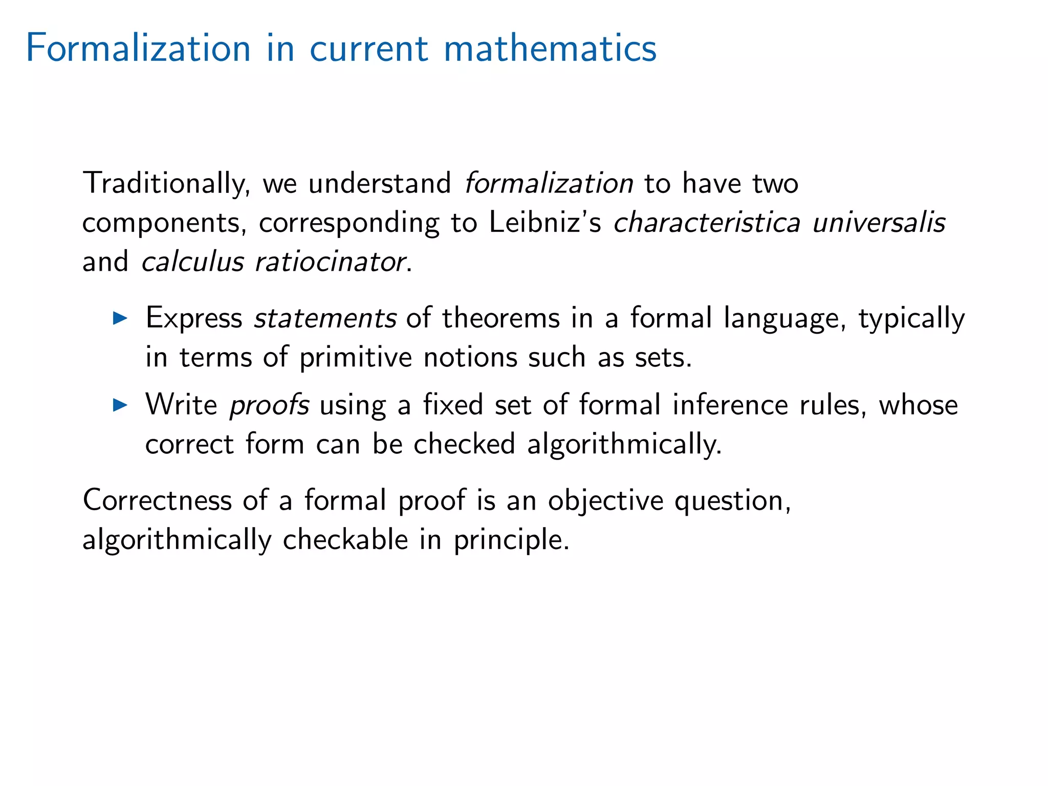 Formalization in current mathematics
Traditionally, we understand formalization to have two
components, corresponding to Leibniz’s characteristica universalis
and calculus ratiocinator.
Express statements of theorems in a formal language, typically
in terms of primitive notions such as sets.
Write proofs using a ﬁxed set of formal inference rules, whose
correct form can be checked algorithmically.
Correctness of a formal proof is an objective question,
algorithmically checkable in principle.
 