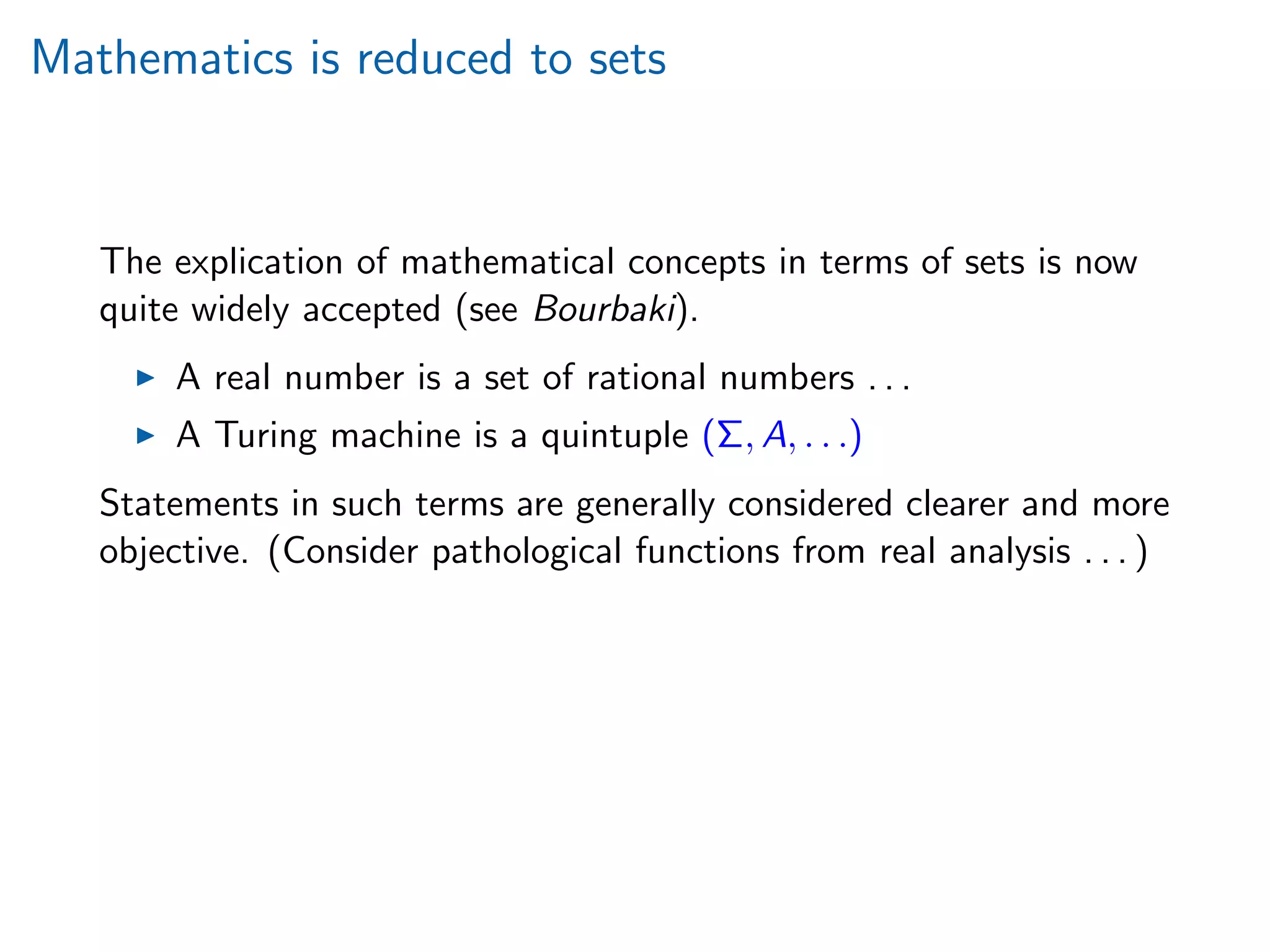 Mathematics is reduced to sets
The explication of mathematical concepts in terms of sets is now
quite widely accepted (see Bourbaki).
A real number is a set of rational numbers . . .
A Turing machine is a quintuple (Σ, A, . . .)
Statements in such terms are generally considered clearer and more
objective. (Consider pathological functions from real analysis . . . )
 