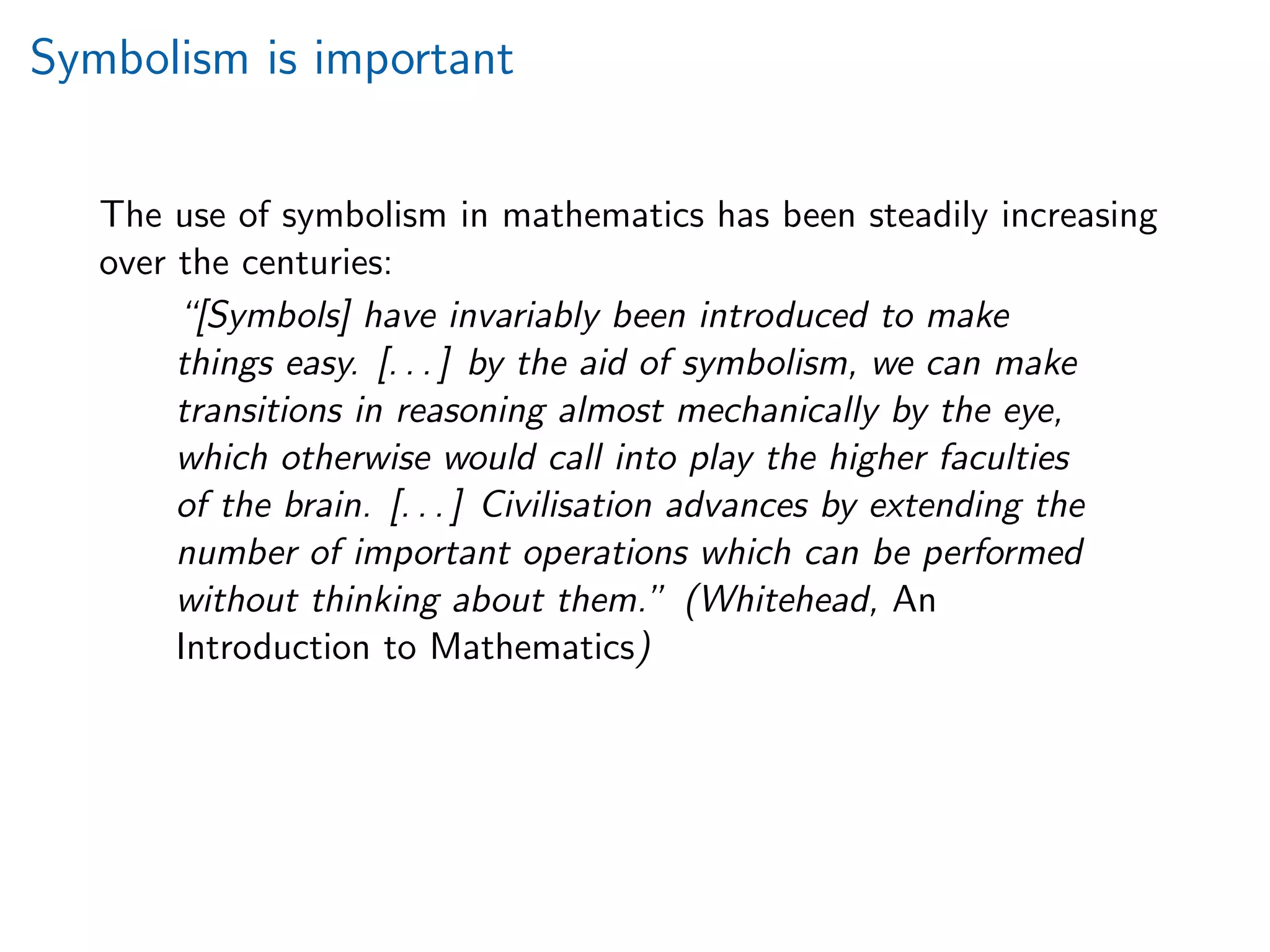 Symbolism is important
The use of symbolism in mathematics has been steadily increasing
over the centuries:
“[Symbols] have invariably been introduced to make
things easy. [. . . ] by the aid of symbolism, we can make
transitions in reasoning almost mechanically by the eye,
which otherwise would call into play the higher faculties
of the brain. [. . . ] Civilisation advances by extending the
number of important operations which can be performed
without thinking about them.” (Whitehead, An
Introduction to Mathematics)
 