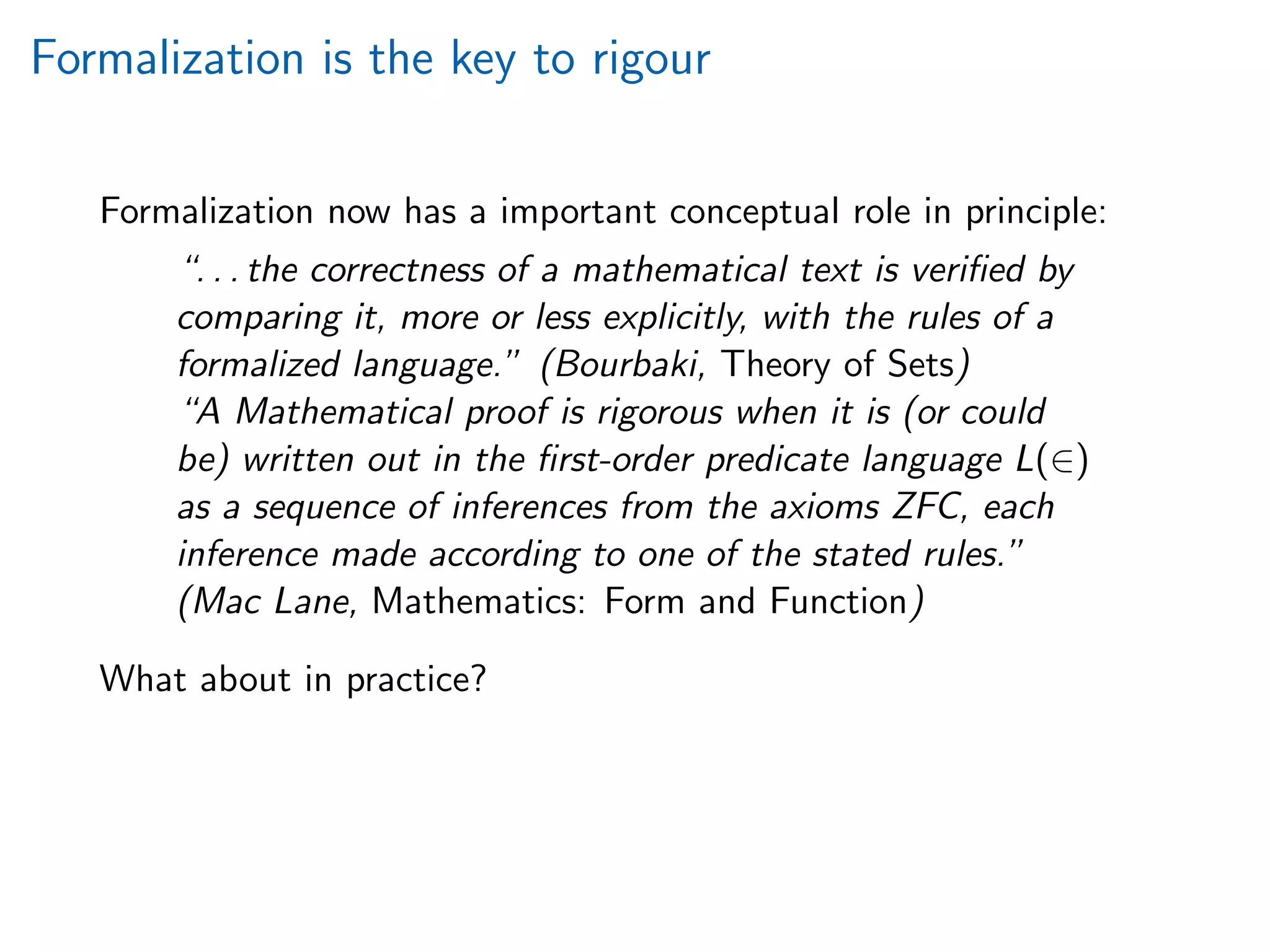 Formalization is the key to rigour
Formalization now has a important conceptual role in principle:
“. . . the correctness of a mathematical text is veriﬁed by
comparing it, more or less explicitly, with the rules of a
formalized language.” (Bourbaki, Theory of Sets)
“A Mathematical proof is rigorous when it is (or could
be) written out in the ﬁrst-order predicate language L(∈)
as a sequence of inferences from the axioms ZFC, each
inference made according to one of the stated rules.”
(Mac Lane, Mathematics: Form and Function)
What about in practice?
 