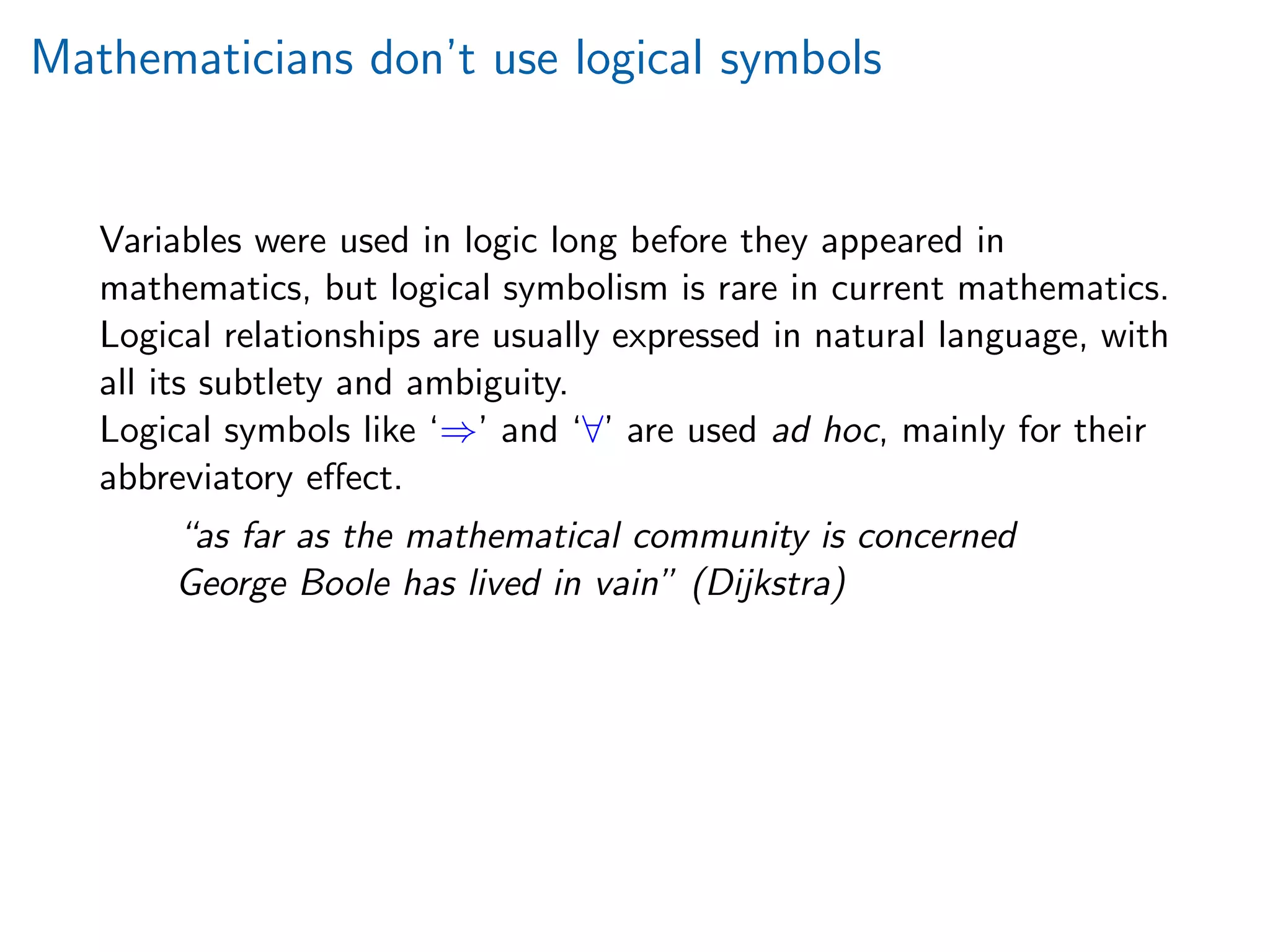Mathematicians don’t use logical symbols
Variables were used in logic long before they appeared in
mathematics, but logical symbolism is rare in current mathematics.
Logical relationships are usually expressed in natural language, with
all its subtlety and ambiguity.
Logical symbols like ‘⇒’ and ‘∀’ are used ad hoc, mainly for their
abbreviatory eﬀect.
“as far as the mathematical community is concerned
George Boole has lived in vain” (Dijkstra)
 