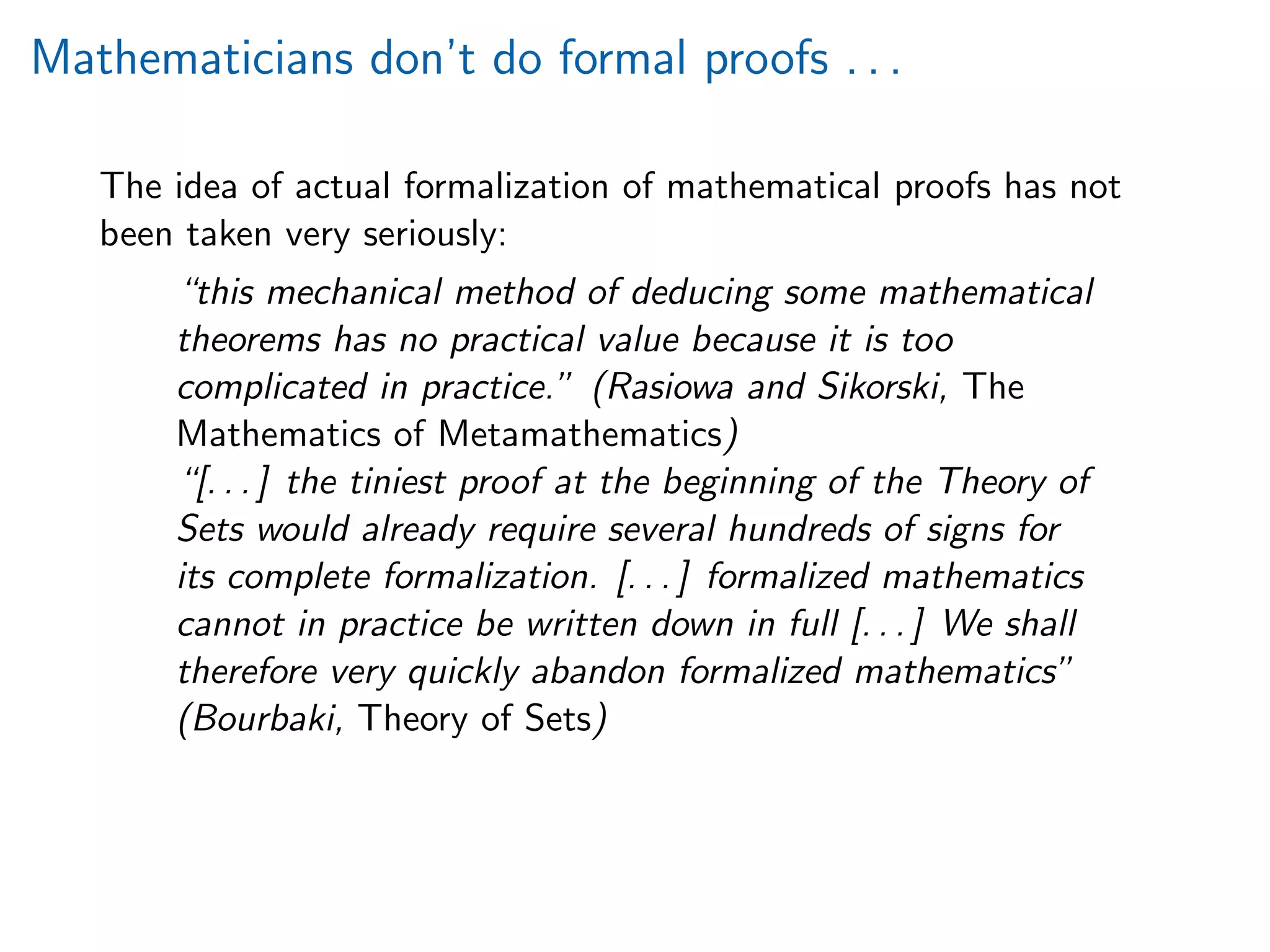 Mathematicians don’t do formal proofs . . .
The idea of actual formalization of mathematical proofs has not
been taken very seriously:
“this mechanical method of deducing some mathematical
theorems has no practical value because it is too
complicated in practice.” (Rasiowa and Sikorski, The
Mathematics of Metamathematics)
“[. . . ] the tiniest proof at the beginning of the Theory of
Sets would already require several hundreds of signs for
its complete formalization. [. . . ] formalized mathematics
cannot in practice be written down in full [. . . ] We shall
therefore very quickly abandon formalized mathematics”
(Bourbaki, Theory of Sets)
 