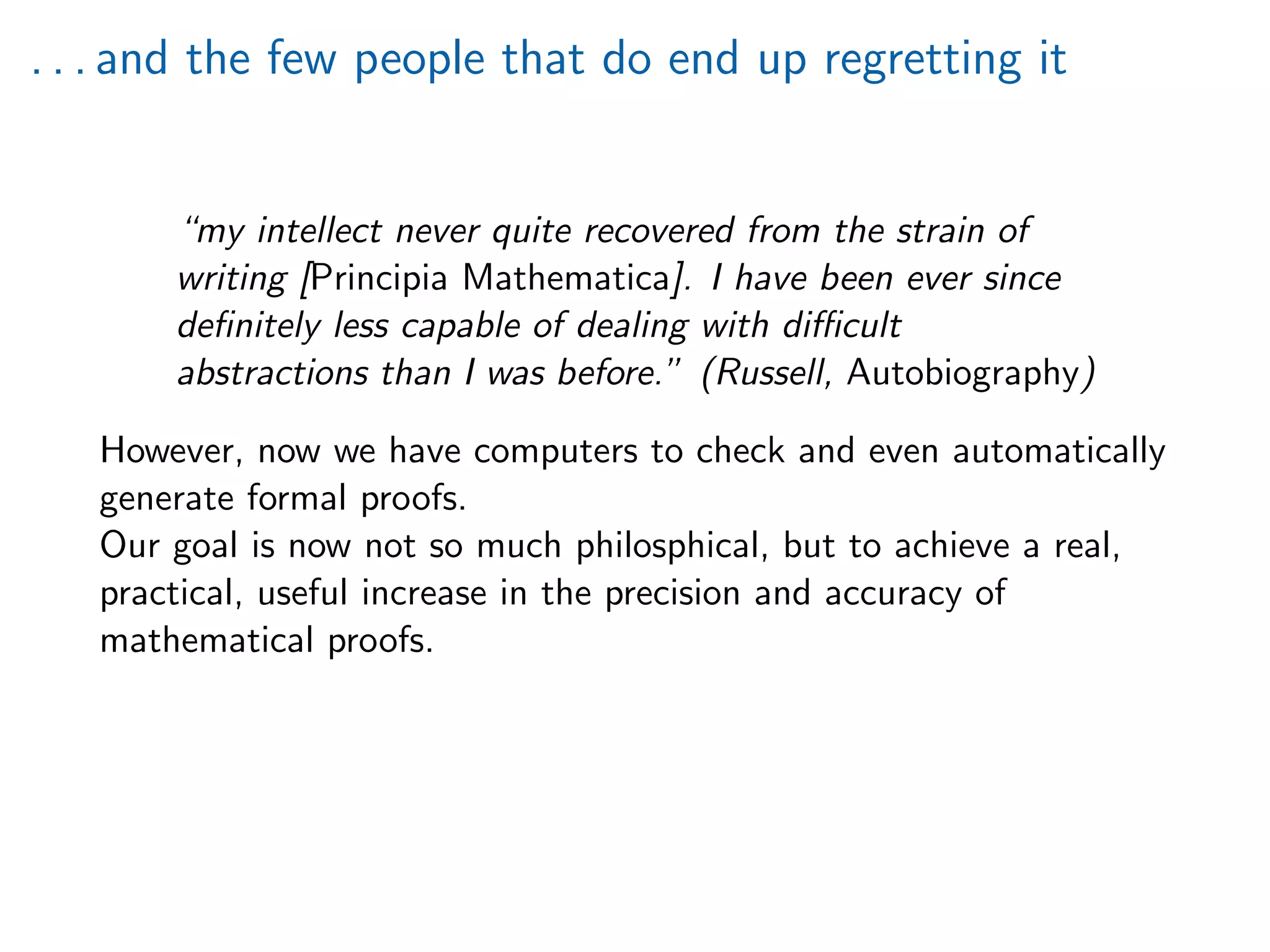 . . . and the few people that do end up regretting it
“my intellect never quite recovered from the strain of
writing [Principia Mathematica]. I have been ever since
deﬁnitely less capable of dealing with diﬃcult
abstractions than I was before.” (Russell, Autobiography)
However, now we have computers to check and even automatically
generate formal proofs.
Our goal is now not so much philosphical, but to achieve a real,
practical, useful increase in the precision and accuracy of
mathematical proofs.
 