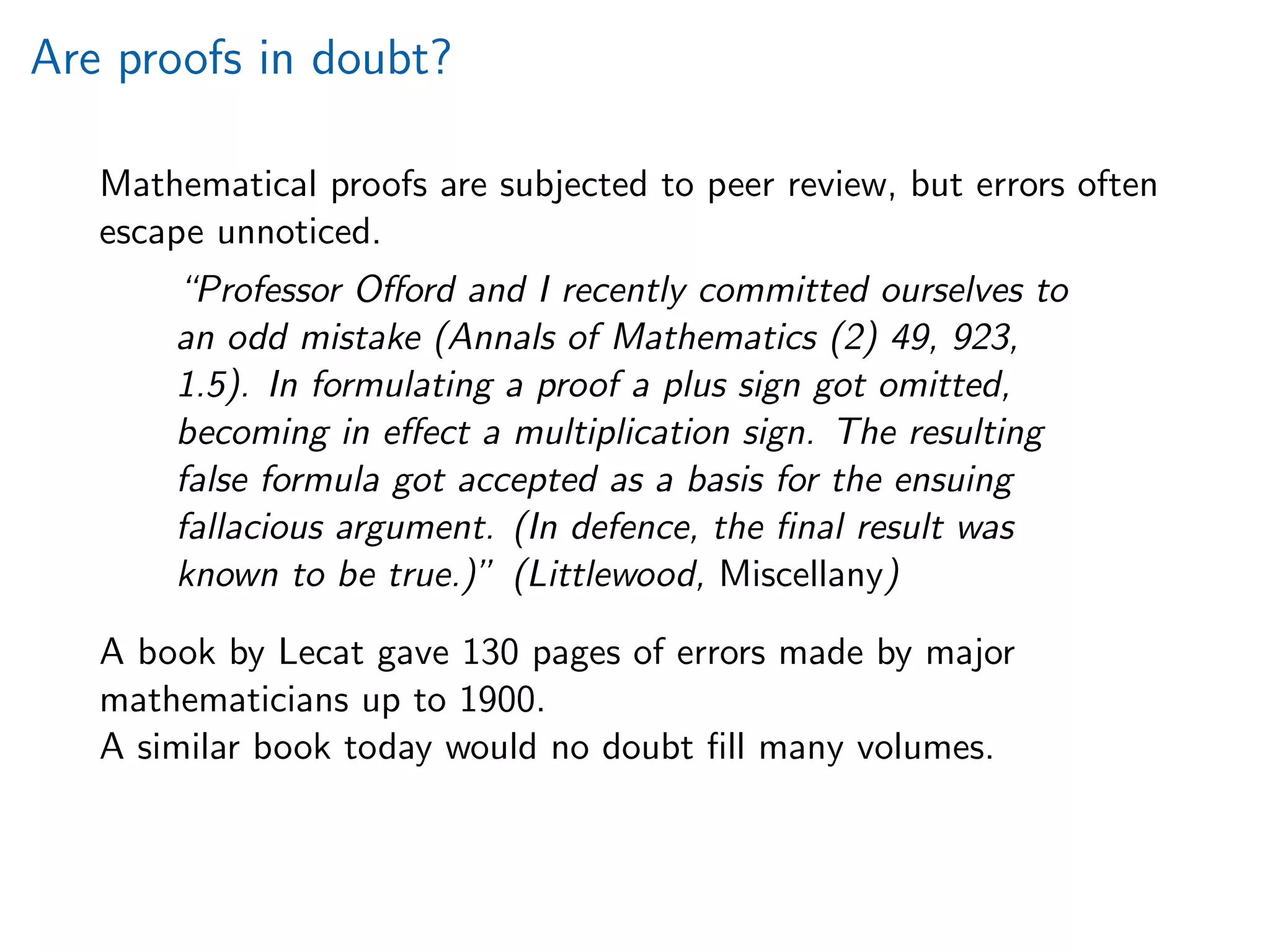 Are proofs in doubt?
Mathematical proofs are subjected to peer review, but errors often
escape unnoticed.
“Professor Oﬀord and I recently committed ourselves to
an odd mistake (Annals of Mathematics (2) 49, 923,
1.5). In formulating a proof a plus sign got omitted,
becoming in eﬀect a multiplication sign. The resulting
false formula got accepted as a basis for the ensuing
fallacious argument. (In defence, the ﬁnal result was
known to be true.)” (Littlewood, Miscellany)
A book by Lecat gave 130 pages of errors made by major
mathematicians up to 1900.
A similar book today would no doubt ﬁll many volumes.
 