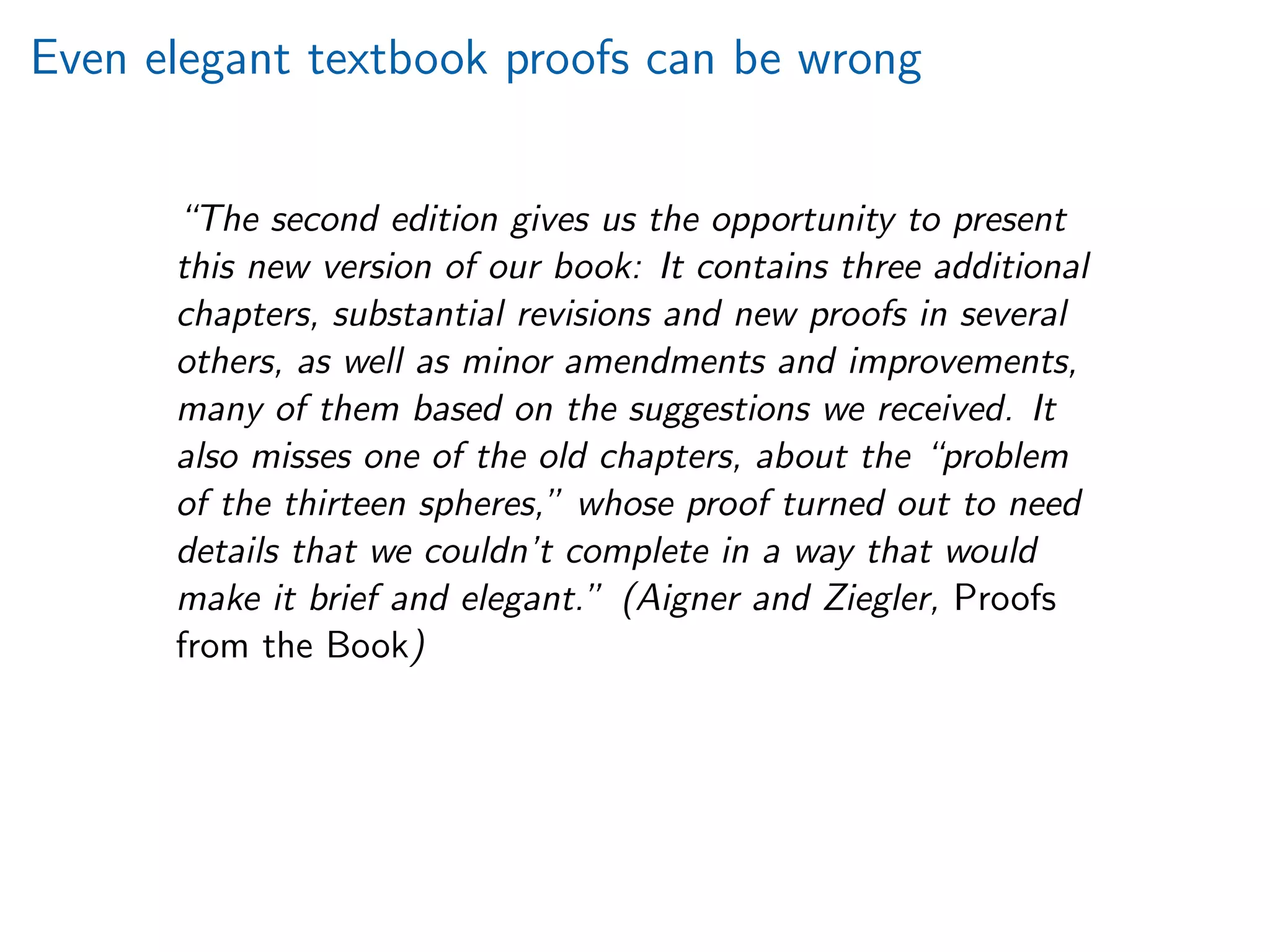 Even elegant textbook proofs can be wrong
“The second edition gives us the opportunity to present
this new version of our book: It contains three additional
chapters, substantial revisions and new proofs in several
others, as well as minor amendments and improvements,
many of them based on the suggestions we received. It
also misses one of the old chapters, about the “problem
of the thirteen spheres,” whose proof turned out to need
details that we couldn’t complete in a way that would
make it brief and elegant.” (Aigner and Ziegler, Proofs
from the Book)
 