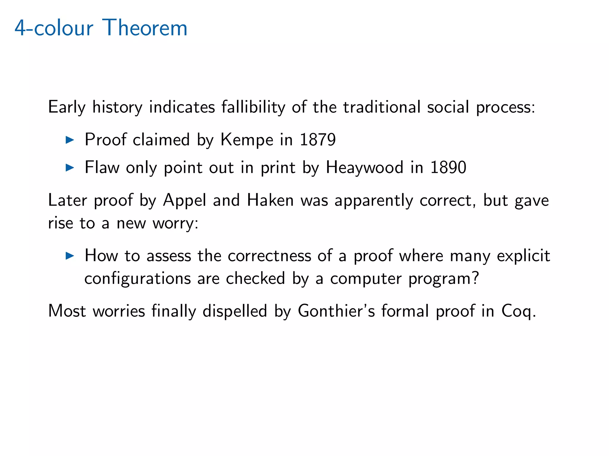 4-colour Theorem
Early history indicates fallibility of the traditional social process:
Proof claimed by Kempe in 1879
Flaw only point out in print by Heaywood in 1890
Later proof by Appel and Haken was apparently correct, but gave
rise to a new worry:
How to assess the correctness of a proof where many explicit
conﬁgurations are checked by a computer program?
Most worries ﬁnally dispelled by Gonthier’s formal proof in Coq.
 