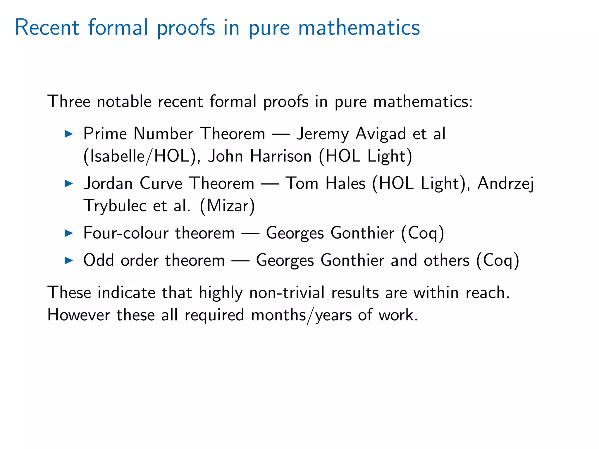 Recent formal proofs in pure mathematics
Three notable recent formal proofs in pure mathematics:
Prime Number Theorem — Jeremy Avigad et al
(Isabelle/HOL), John Harrison (HOL Light)
Jordan Curve Theorem — Tom Hales (HOL Light), Andrzej
Trybulec et al. (Mizar)
Four-colour theorem — Georges Gonthier (Coq)
Odd order theorem — Georges Gonthier and others (Coq)
These indicate that highly non-trivial results are within reach.
However these all required months/years of work.
 