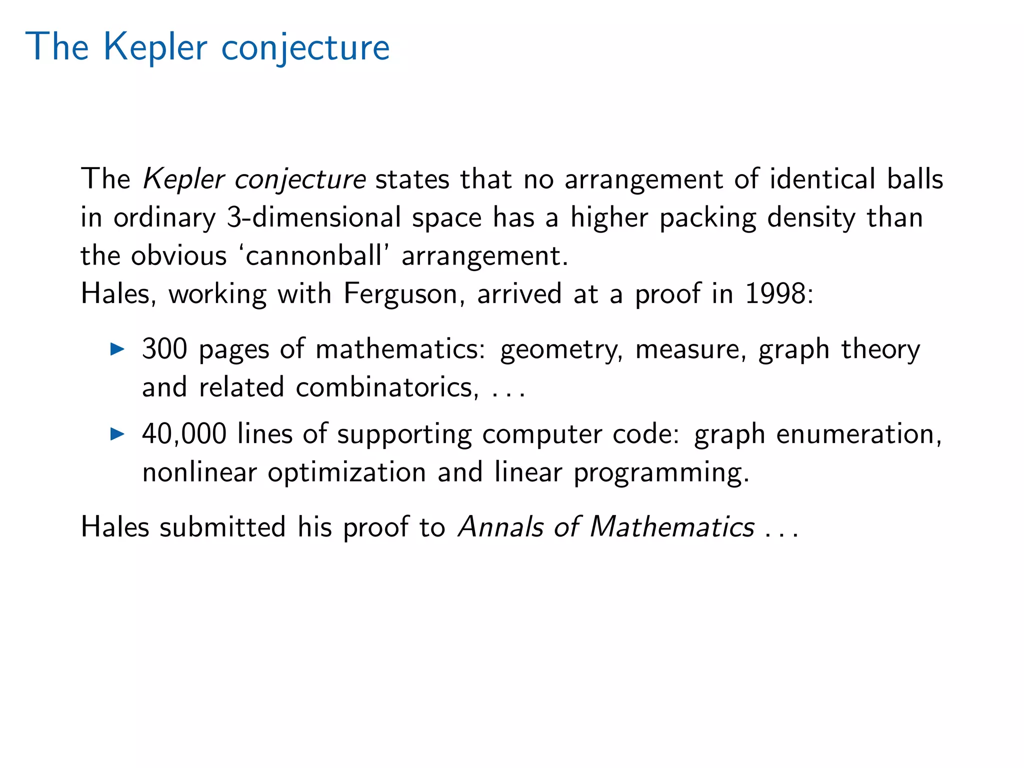 The Kepler conjecture
The Kepler conjecture states that no arrangement of identical balls
in ordinary 3-dimensional space has a higher packing density than
the obvious ‘cannonball’ arrangement.
Hales, working with Ferguson, arrived at a proof in 1998:
300 pages of mathematics: geometry, measure, graph theory
and related combinatorics, . . .
40,000 lines of supporting computer code: graph enumeration,
nonlinear optimization and linear programming.
Hales submitted his proof to Annals of Mathematics . . .
 