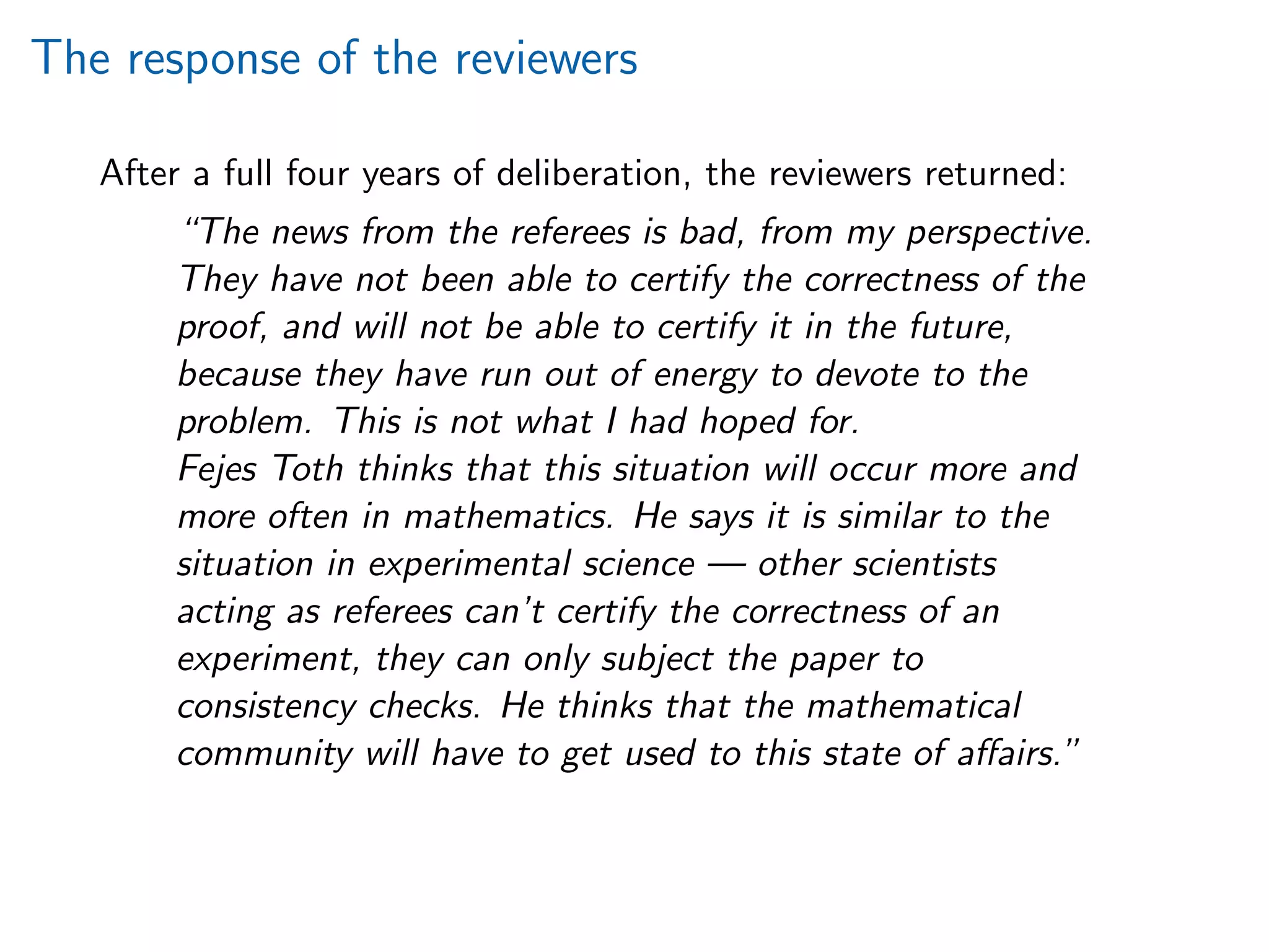 The response of the reviewers
After a full four years of deliberation, the reviewers returned:
“The news from the referees is bad, from my perspective.
They have not been able to certify the correctness of the
proof, and will not be able to certify it in the future,
because they have run out of energy to devote to the
problem. This is not what I had hoped for.
Fejes Toth thinks that this situation will occur more and
more often in mathematics. He says it is similar to the
situation in experimental science — other scientists
acting as referees can’t certify the correctness of an
experiment, they can only subject the paper to
consistency checks. He thinks that the mathematical
community will have to get used to this state of aﬀairs.”
 