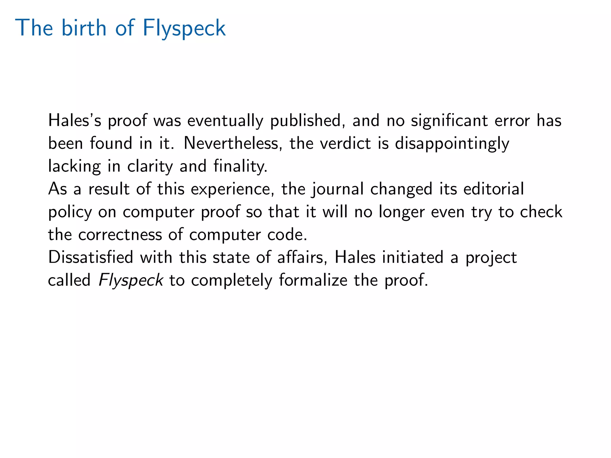 The birth of Flyspeck
Hales’s proof was eventually published, and no signiﬁcant error has
been found in it. Nevertheless, the verdict is disappointingly
lacking in clarity and ﬁnality.
As a result of this experience, the journal changed its editorial
policy on computer proof so that it will no longer even try to check
the correctness of computer code.
Dissatisﬁed with this state of aﬀairs, Hales initiated a project
called Flyspeck to completely formalize the proof.
 