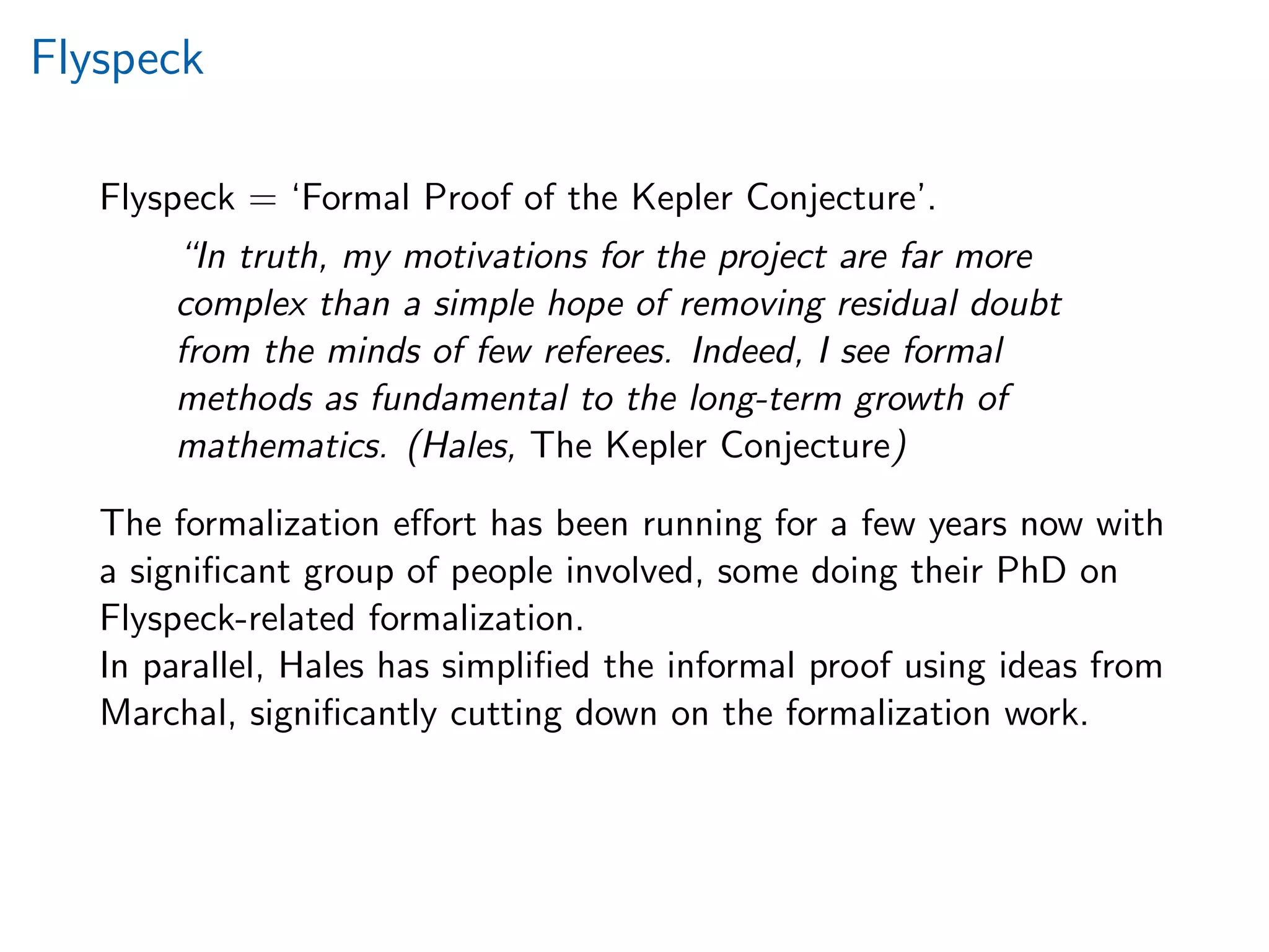 Flyspeck
Flyspeck = ‘Formal Proof of the Kepler Conjecture’.
“In truth, my motivations for the project are far more
complex than a simple hope of removing residual doubt
from the minds of few referees. Indeed, I see formal
methods as fundamental to the long-term growth of
mathematics. (Hales, The Kepler Conjecture)
The formalization eﬀort has been running for a few years now with
a signiﬁcant group of people involved, some doing their PhD on
Flyspeck-related formalization.
In parallel, Hales has simpliﬁed the informal proof using ideas from
Marchal, signiﬁcantly cutting down on the formalization work.
 