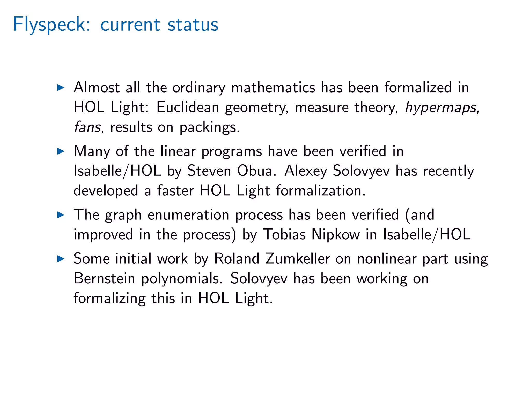 Flyspeck: current status
Almost all the ordinary mathematics has been formalized in
HOL Light: Euclidean geometry, measure theory, hypermaps,
fans, results on packings.
Many of the linear programs have been veriﬁed in
Isabelle/HOL by Steven Obua. Alexey Solovyev has recently
developed a faster HOL Light formalization.
The graph enumeration process has been veriﬁed (and
improved in the process) by Tobias Nipkow in Isabelle/HOL
Some initial work by Roland Zumkeller on nonlinear part using
Bernstein polynomials. Solovyev has been working on
formalizing this in HOL Light.
 