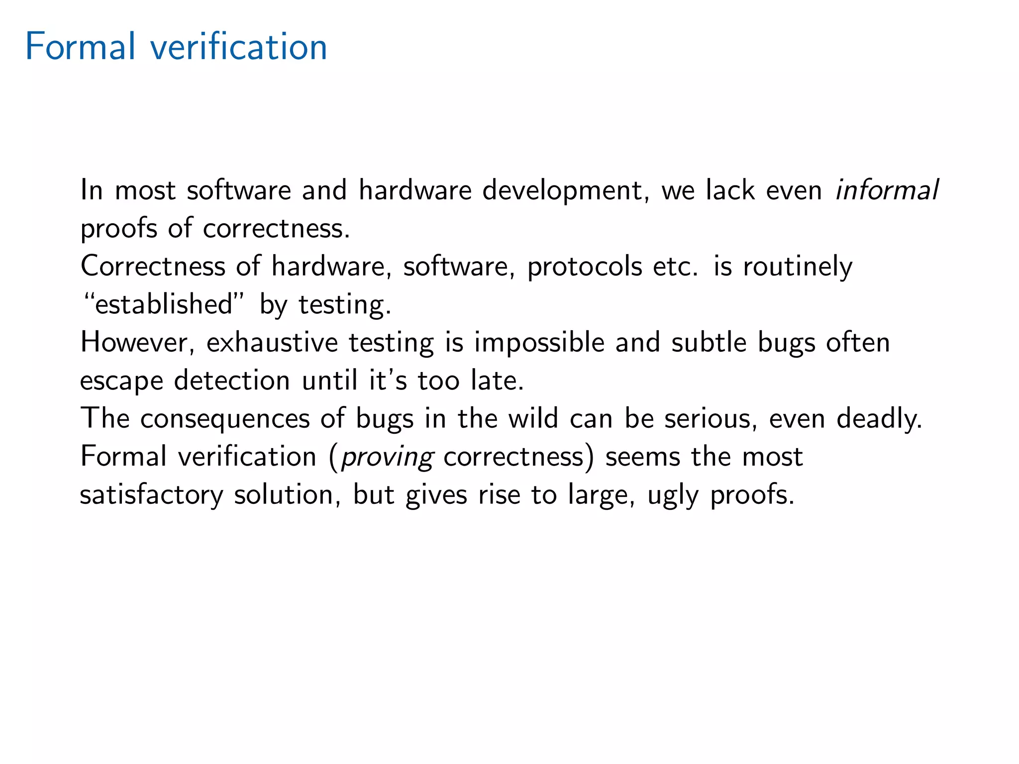 Formal veriﬁcation
In most software and hardware development, we lack even informal
proofs of correctness.
Correctness of hardware, software, protocols etc. is routinely
“established” by testing.
However, exhaustive testing is impossible and subtle bugs often
escape detection until it’s too late.
The consequences of bugs in the wild can be serious, even deadly.
Formal veriﬁcation (proving correctness) seems the most
satisfactory solution, but gives rise to large, ugly proofs.
 