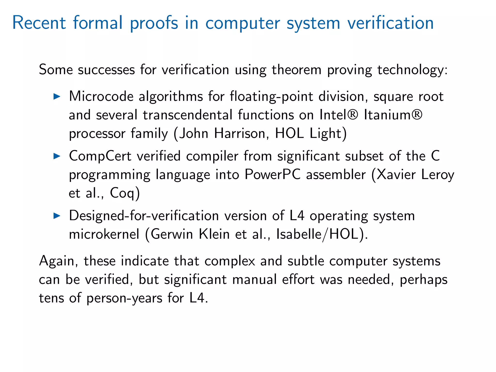 Recent formal proofs in computer system veriﬁcation
Some successes for veriﬁcation using theorem proving technology:
Microcode algorithms for ﬂoating-point division, square root
and several transcendental functions on Intel® Itanium®
processor family (John Harrison, HOL Light)
CompCert veriﬁed compiler from signiﬁcant subset of the C
programming language into PowerPC assembler (Xavier Leroy
et al., Coq)
Designed-for-veriﬁcation version of L4 operating system
microkernel (Gerwin Klein et al., Isabelle/HOL).
Again, these indicate that complex and subtle computer systems
can be veriﬁed, but signiﬁcant manual eﬀort was needed, perhaps
tens of person-years for L4.
 