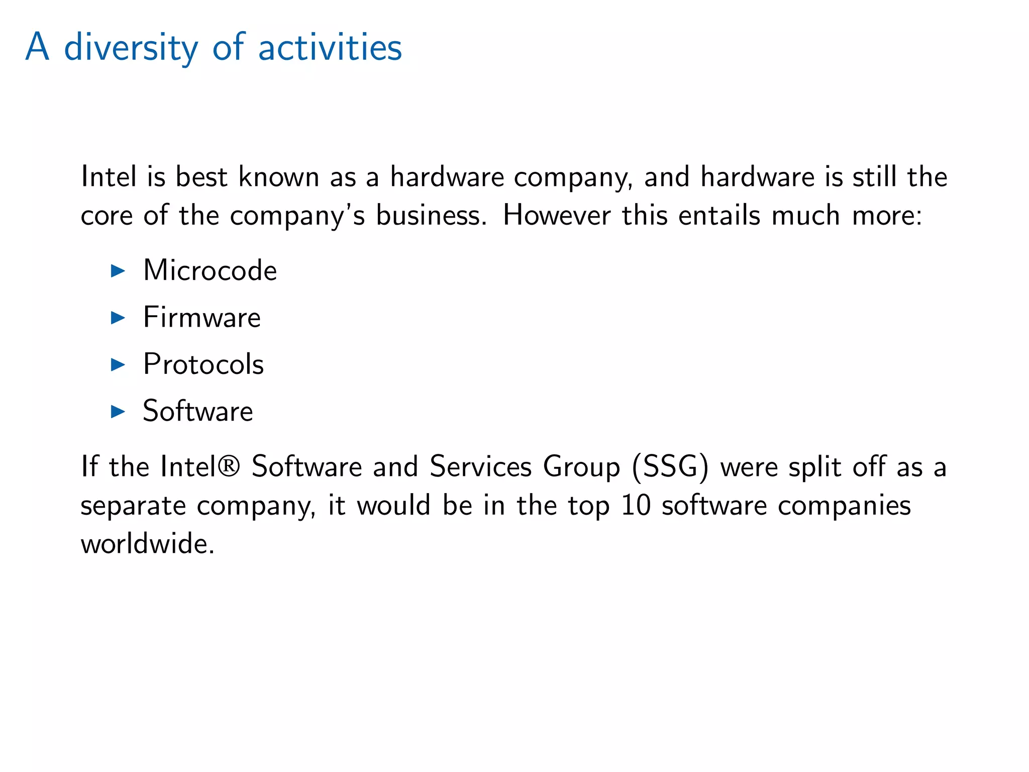 A diversity of activities
Intel is best known as a hardware company, and hardware is still the
core of the company’s business. However this entails much more:
Microcode
Firmware
Protocols
Software
If the Intel® Software and Services Group (SSG) were split oﬀ as a
separate company, it would be in the top 10 software companies
worldwide.
 