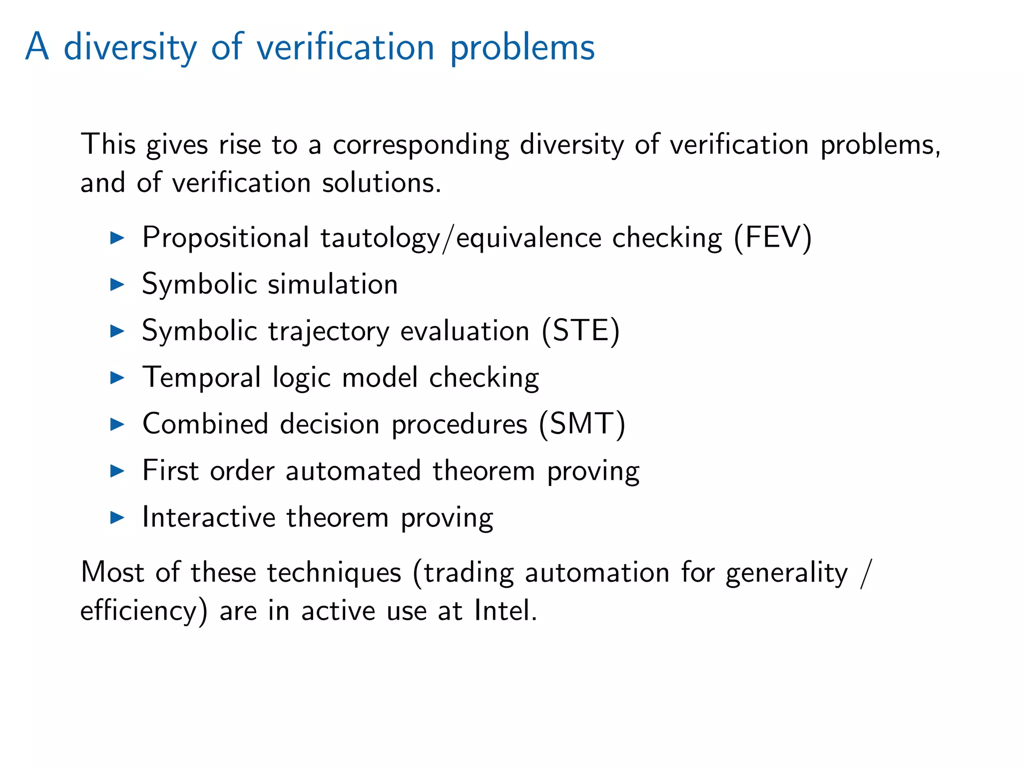 A diversity of veriﬁcation problems
This gives rise to a corresponding diversity of veriﬁcation problems,
and of veriﬁcation solutions.
Propositional tautology/equivalence checking (FEV)
Symbolic simulation
Symbolic trajectory evaluation (STE)
Temporal logic model checking
Combined decision procedures (SMT)
First order automated theorem proving
Interactive theorem proving
Most of these techniques (trading automation for generality /
eﬃciency) are in active use at Intel.
 