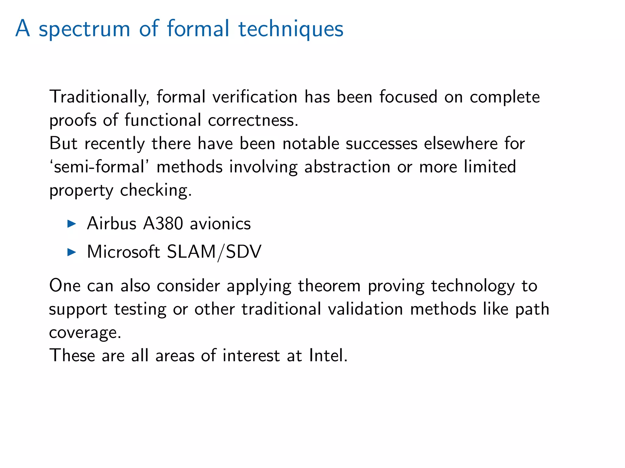A spectrum of formal techniques
Traditionally, formal veriﬁcation has been focused on complete
proofs of functional correctness.
But recently there have been notable successes elsewhere for
‘semi-formal’ methods involving abstraction or more limited
property checking.
Airbus A380 avionics
Microsoft SLAM/SDV
One can also consider applying theorem proving technology to
support testing or other traditional validation methods like path
coverage.
These are all areas of interest at Intel.
 