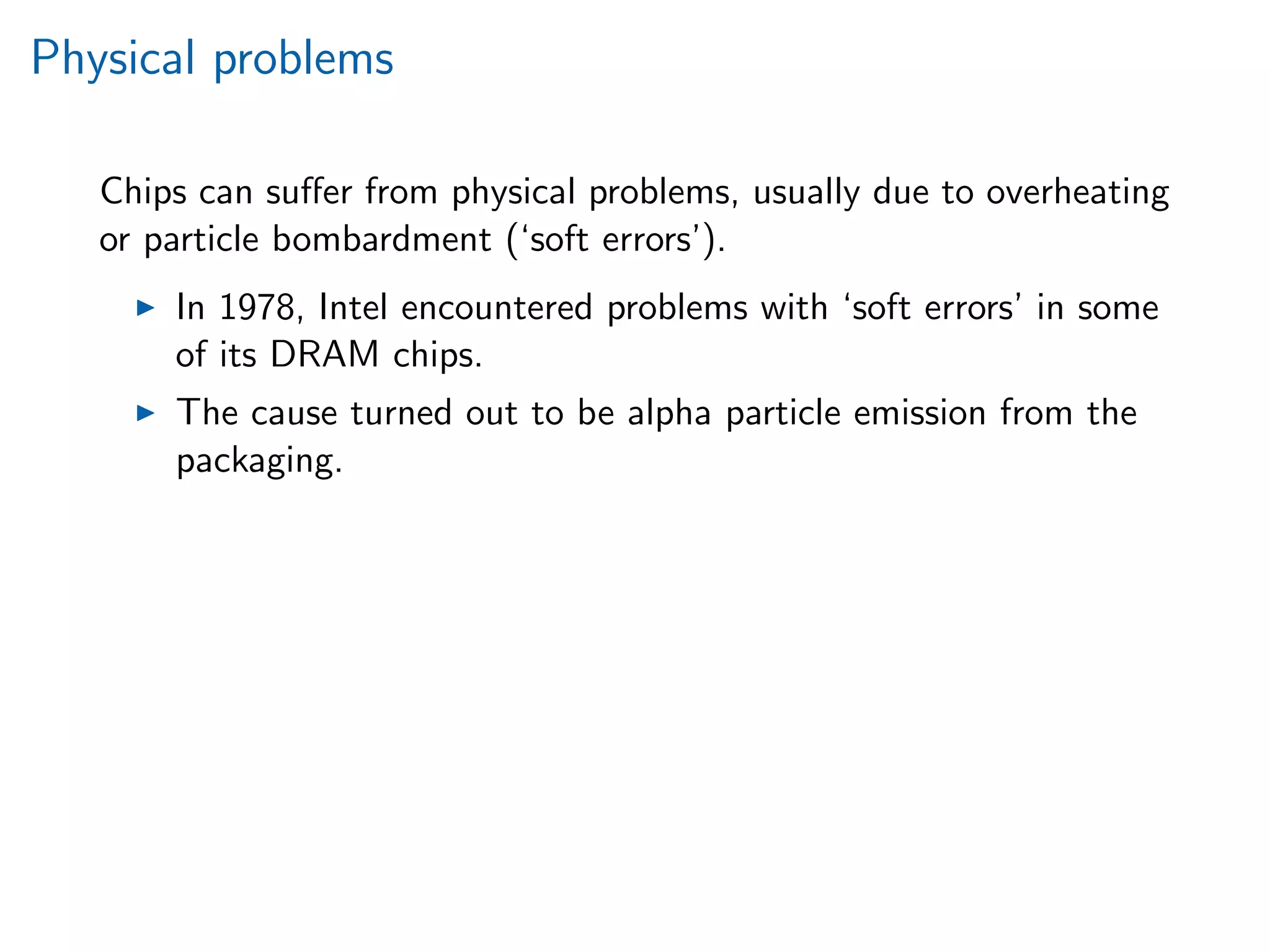 Physical problems
Chips can suﬀer from physical problems, usually due to overheating
or particle bombardment (‘soft errors’).
In 1978, Intel encountered problems with ‘soft errors’ in some
of its DRAM chips.
The cause turned out to be alpha particle emission from the
packaging.
 