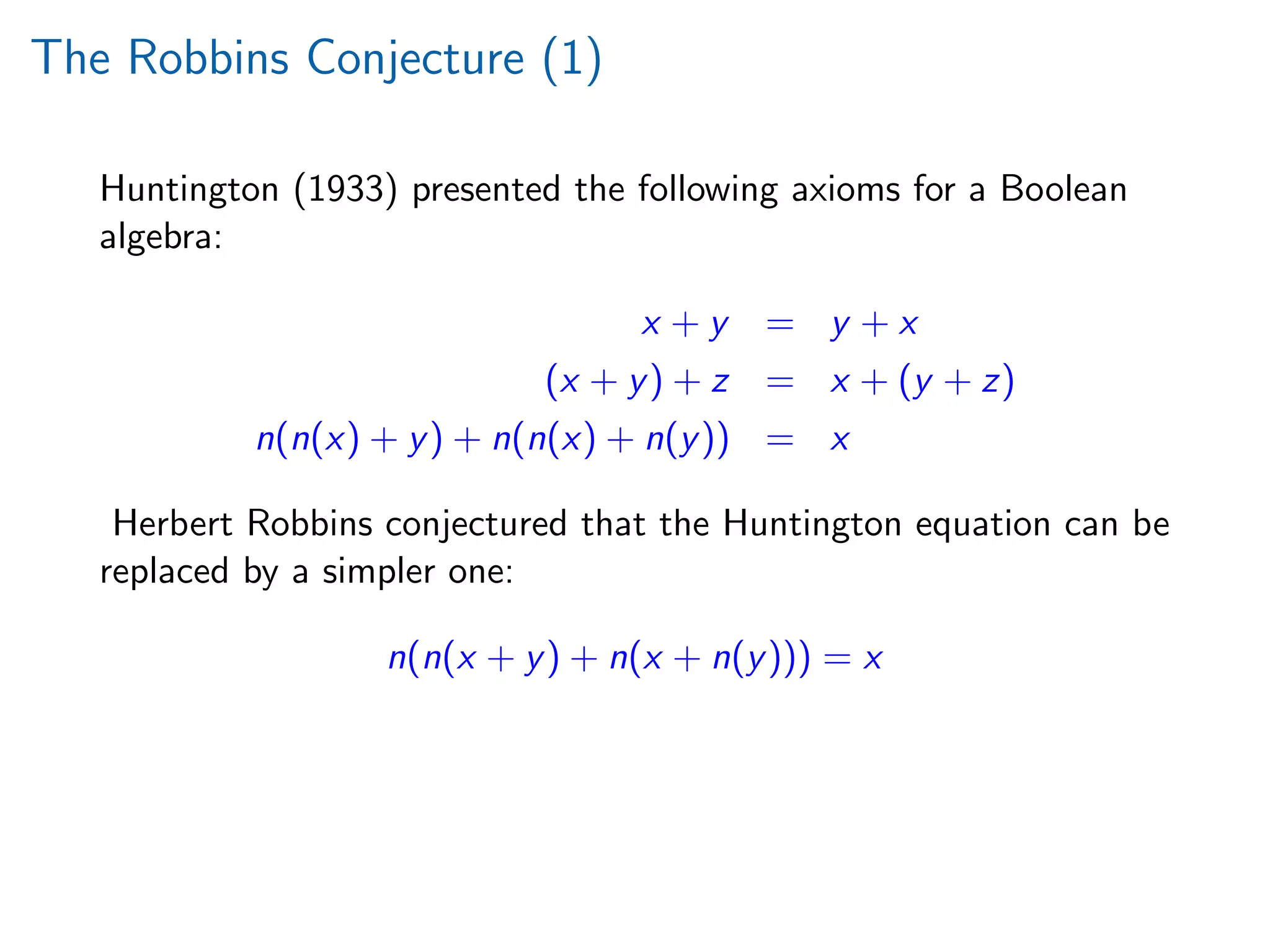 The Robbins Conjecture (1)
Huntington (1933) presented the following axioms for a Boolean
algebra:
x + y = y + x
(x + y) + z = x + (y + z)
n(n(x) + y) + n(n(x) + n(y)) = x
Herbert Robbins conjectured that the Huntington equation can be
replaced by a simpler one:
n(n(x + y) + n(x + n(y))) = x
 