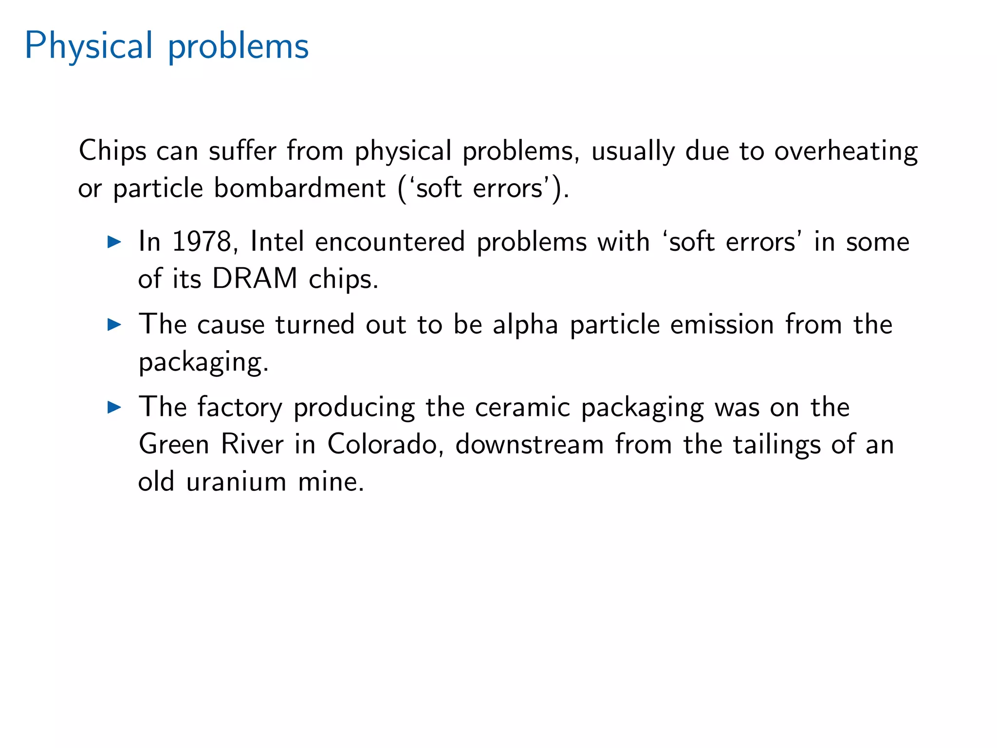 Physical problems
Chips can suﬀer from physical problems, usually due to overheating
or particle bombardment (‘soft errors’).
In 1978, Intel encountered problems with ‘soft errors’ in some
of its DRAM chips.
The cause turned out to be alpha particle emission from the
packaging.
The factory producing the ceramic packaging was on the
Green River in Colorado, downstream from the tailings of an
old uranium mine.
 