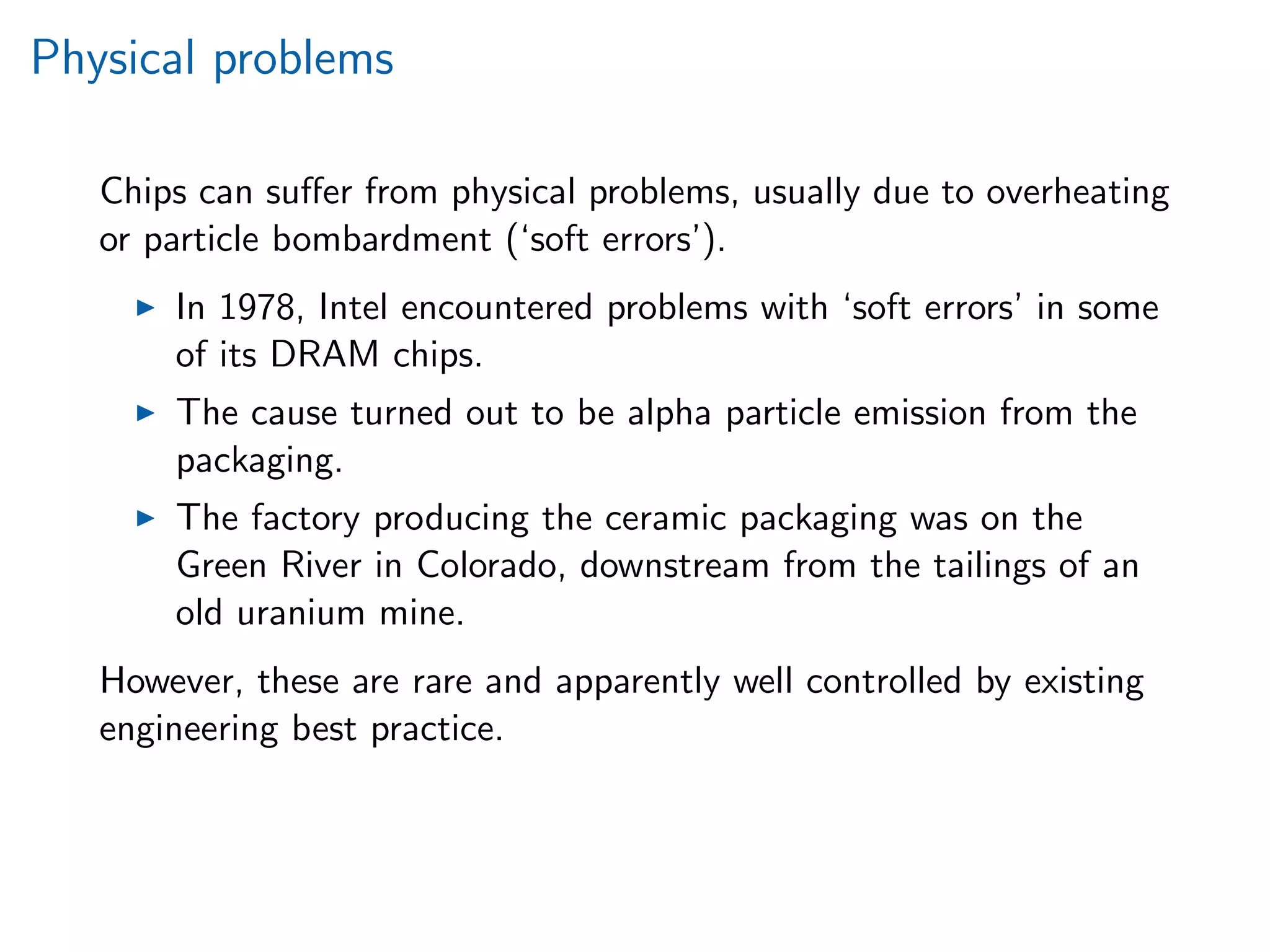 Physical problems
Chips can suﬀer from physical problems, usually due to overheating
or particle bombardment (‘soft errors’).
In 1978, Intel encountered problems with ‘soft errors’ in some
of its DRAM chips.
The cause turned out to be alpha particle emission from the
packaging.
The factory producing the ceramic packaging was on the
Green River in Colorado, downstream from the tailings of an
old uranium mine.
However, these are rare and apparently well controlled by existing
engineering best practice.
 