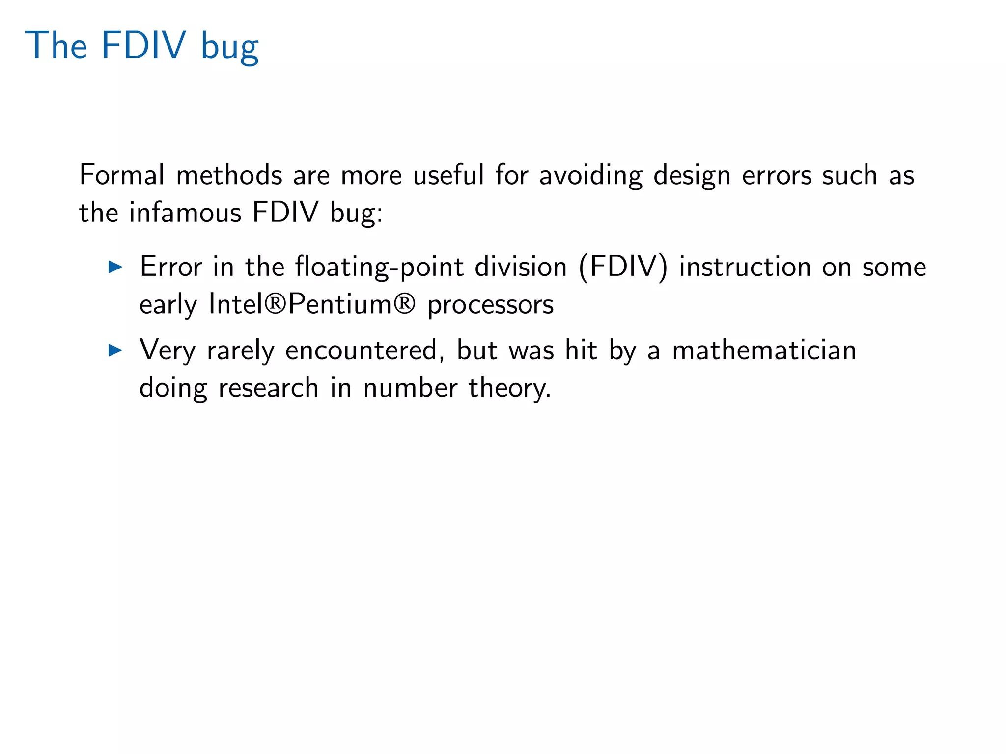 The FDIV bug
Formal methods are more useful for avoiding design errors such as
the infamous FDIV bug:
Error in the ﬂoating-point division (FDIV) instruction on some
early Intel®Pentium® processors
Very rarely encountered, but was hit by a mathematician
doing research in number theory.
 