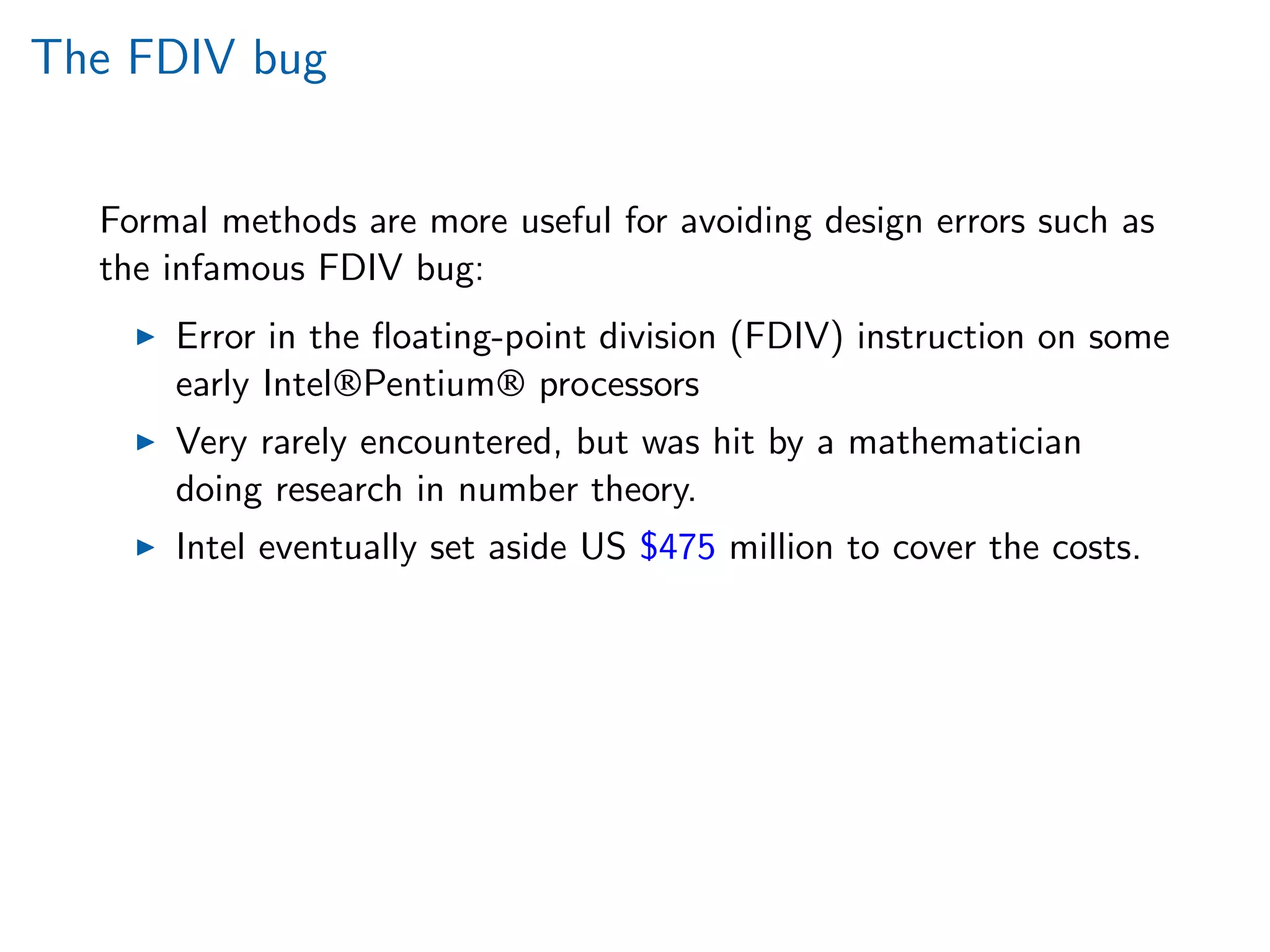 The FDIV bug
Formal methods are more useful for avoiding design errors such as
the infamous FDIV bug:
Error in the ﬂoating-point division (FDIV) instruction on some
early Intel®Pentium® processors
Very rarely encountered, but was hit by a mathematician
doing research in number theory.
Intel eventually set aside US $475 million to cover the costs.
 