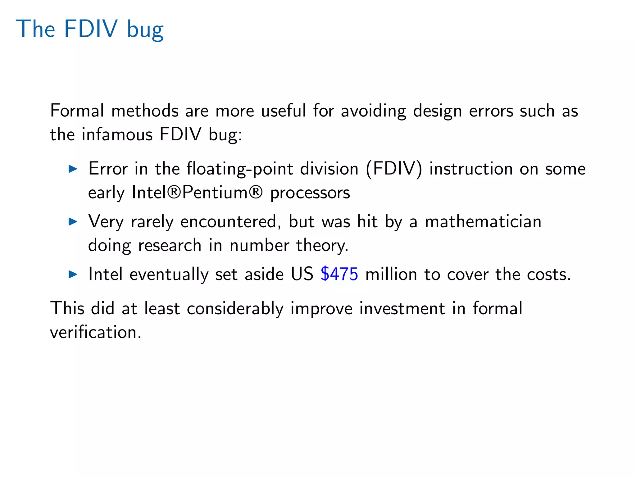 The FDIV bug
Formal methods are more useful for avoiding design errors such as
the infamous FDIV bug:
Error in the ﬂoating-point division (FDIV) instruction on some
early Intel®Pentium® processors
Very rarely encountered, but was hit by a mathematician
doing research in number theory.
Intel eventually set aside US $475 million to cover the costs.
This did at least considerably improve investment in formal
veriﬁcation.
 