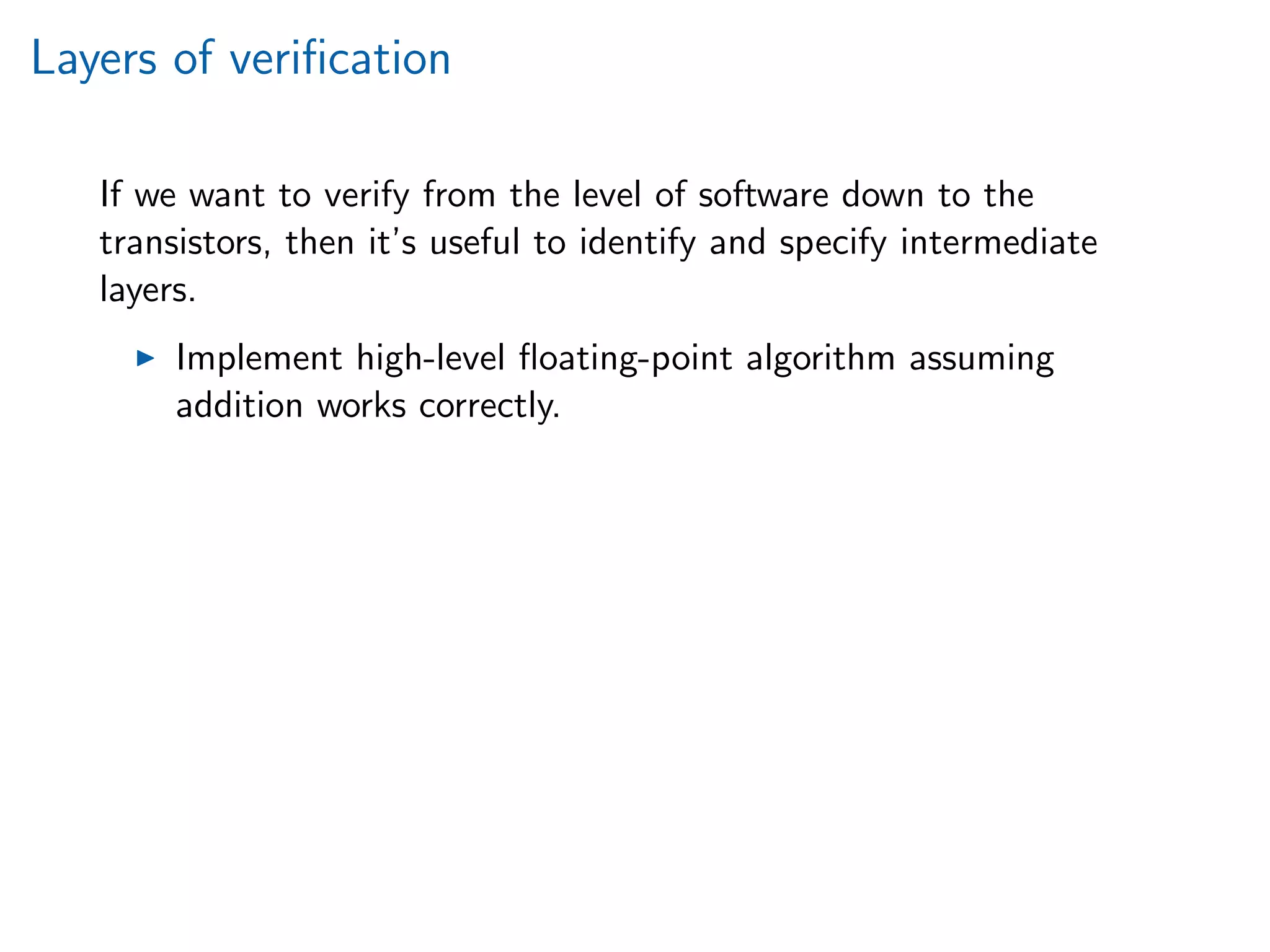 Layers of veriﬁcation
If we want to verify from the level of software down to the
transistors, then it’s useful to identify and specify intermediate
layers.
Implement high-level ﬂoating-point algorithm assuming
addition works correctly.
 