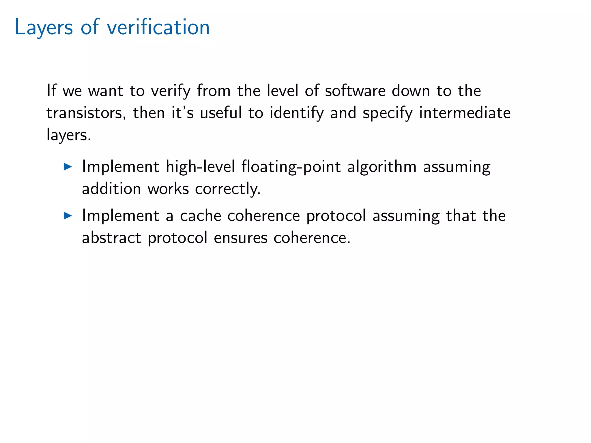 Layers of veriﬁcation
If we want to verify from the level of software down to the
transistors, then it’s useful to identify and specify intermediate
layers.
Implement high-level ﬂoating-point algorithm assuming
addition works correctly.
Implement a cache coherence protocol assuming that the
abstract protocol ensures coherence.
 