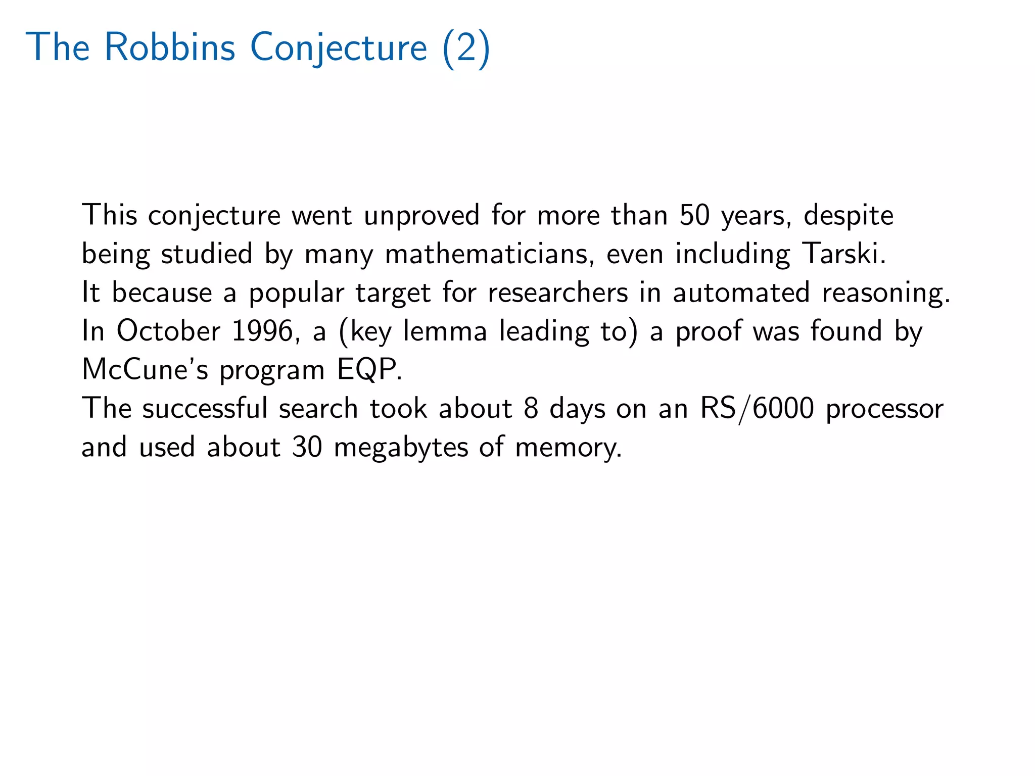 The Robbins Conjecture (2)
This conjecture went unproved for more than 50 years, despite
being studied by many mathematicians, even including Tarski.
It because a popular target for researchers in automated reasoning.
In October 1996, a (key lemma leading to) a proof was found by
McCune’s program EQP.
The successful search took about 8 days on an RS/6000 processor
and used about 30 megabytes of memory.
 