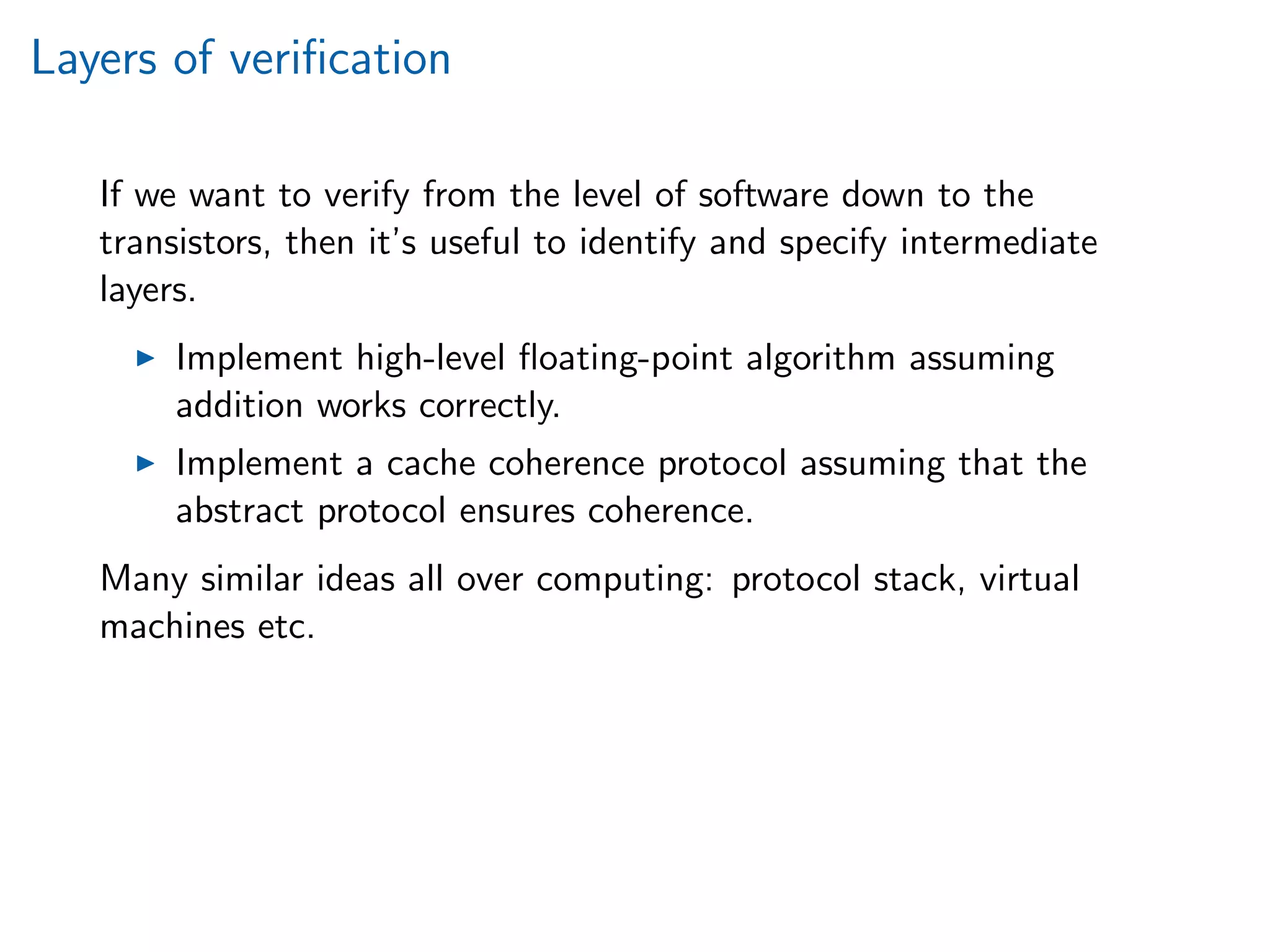 Layers of veriﬁcation
If we want to verify from the level of software down to the
transistors, then it’s useful to identify and specify intermediate
layers.
Implement high-level ﬂoating-point algorithm assuming
addition works correctly.
Implement a cache coherence protocol assuming that the
abstract protocol ensures coherence.
Many similar ideas all over computing: protocol stack, virtual
machines etc.
 