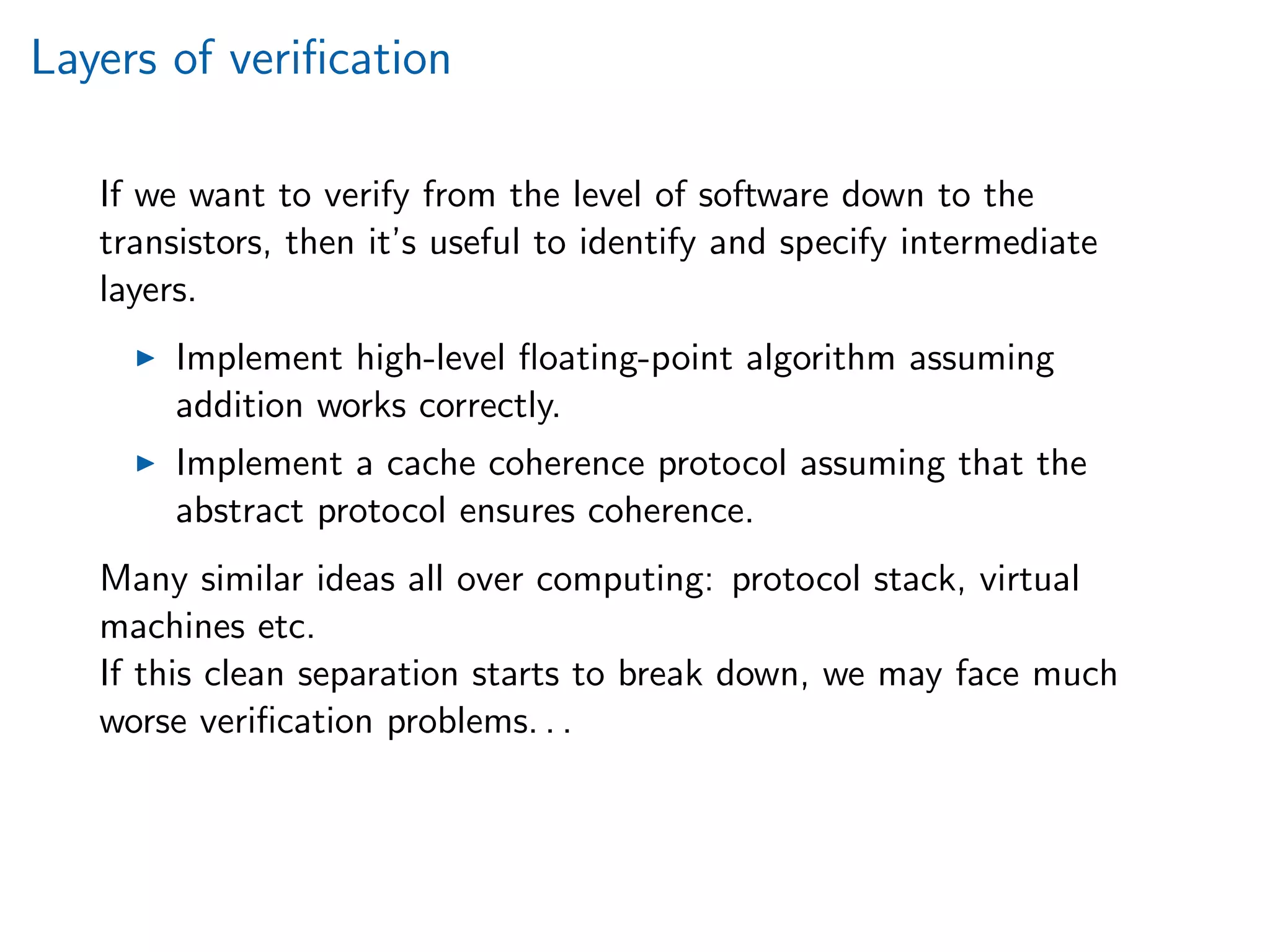 Layers of veriﬁcation
If we want to verify from the level of software down to the
transistors, then it’s useful to identify and specify intermediate
layers.
Implement high-level ﬂoating-point algorithm assuming
addition works correctly.
Implement a cache coherence protocol assuming that the
abstract protocol ensures coherence.
Many similar ideas all over computing: protocol stack, virtual
machines etc.
If this clean separation starts to break down, we may face much
worse veriﬁcation problems. . .
 