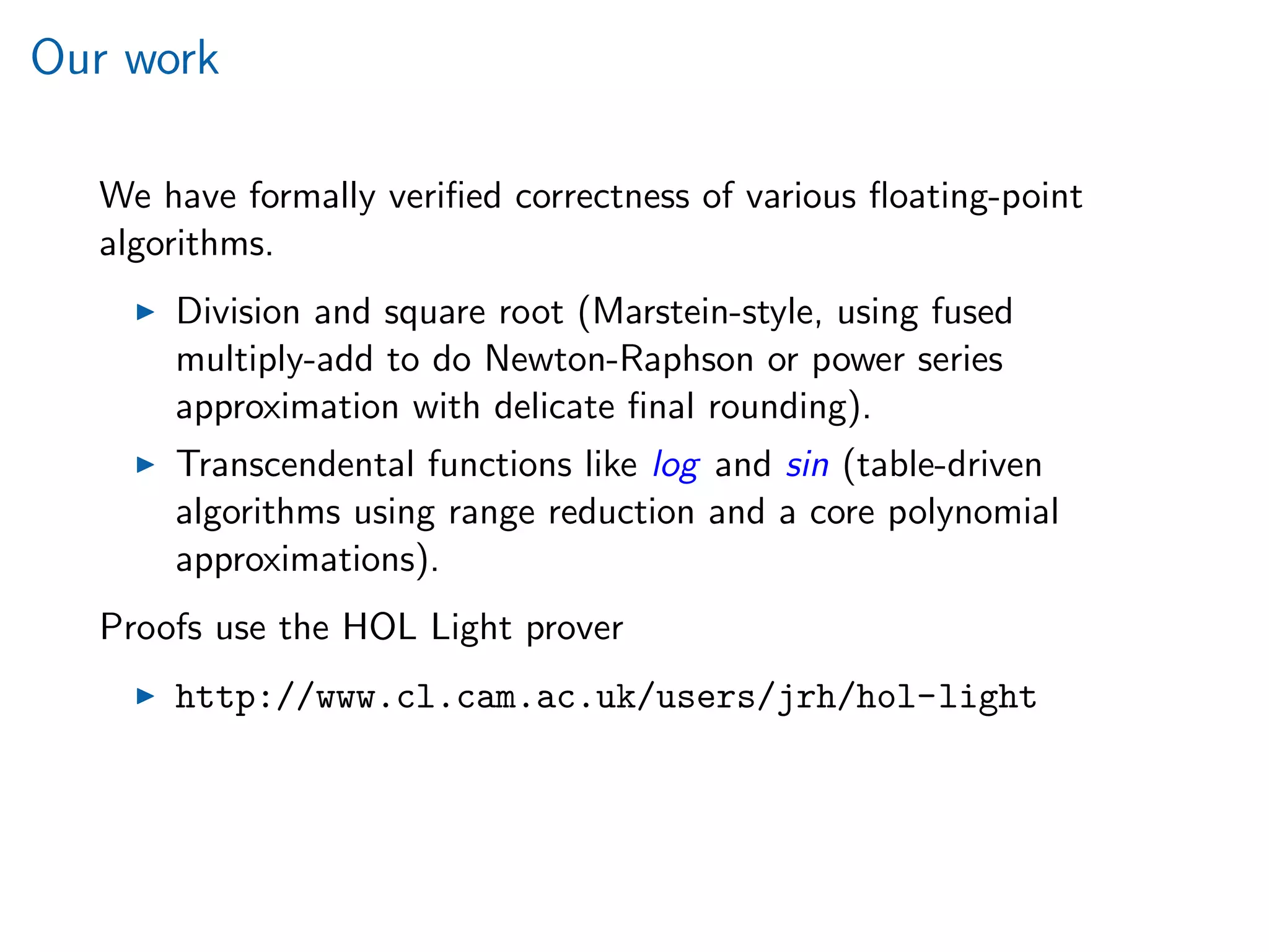 Our work
We have formally veriﬁed correctness of various ﬂoating-point
algorithms.
Division and square root (Marstein-style, using fused
multiply-add to do Newton-Raphson or power series
approximation with delicate ﬁnal rounding).
Transcendental functions like log and sin (table-driven
algorithms using range reduction and a core polynomial
approximations).
Proofs use the HOL Light prover
http://www.cl.cam.ac.uk/users/jrh/hol-light
 