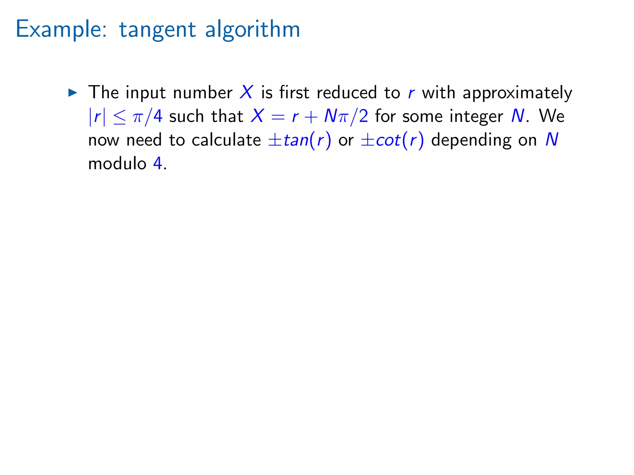 Example: tangent algorithm
The input number X is ﬁrst reduced to r with approximately
|r| ≤ π/4 such that X = r + Nπ/2 for some integer N. We
now need to calculate ±tan(r) or ±cot(r) depending on N
modulo 4.
 