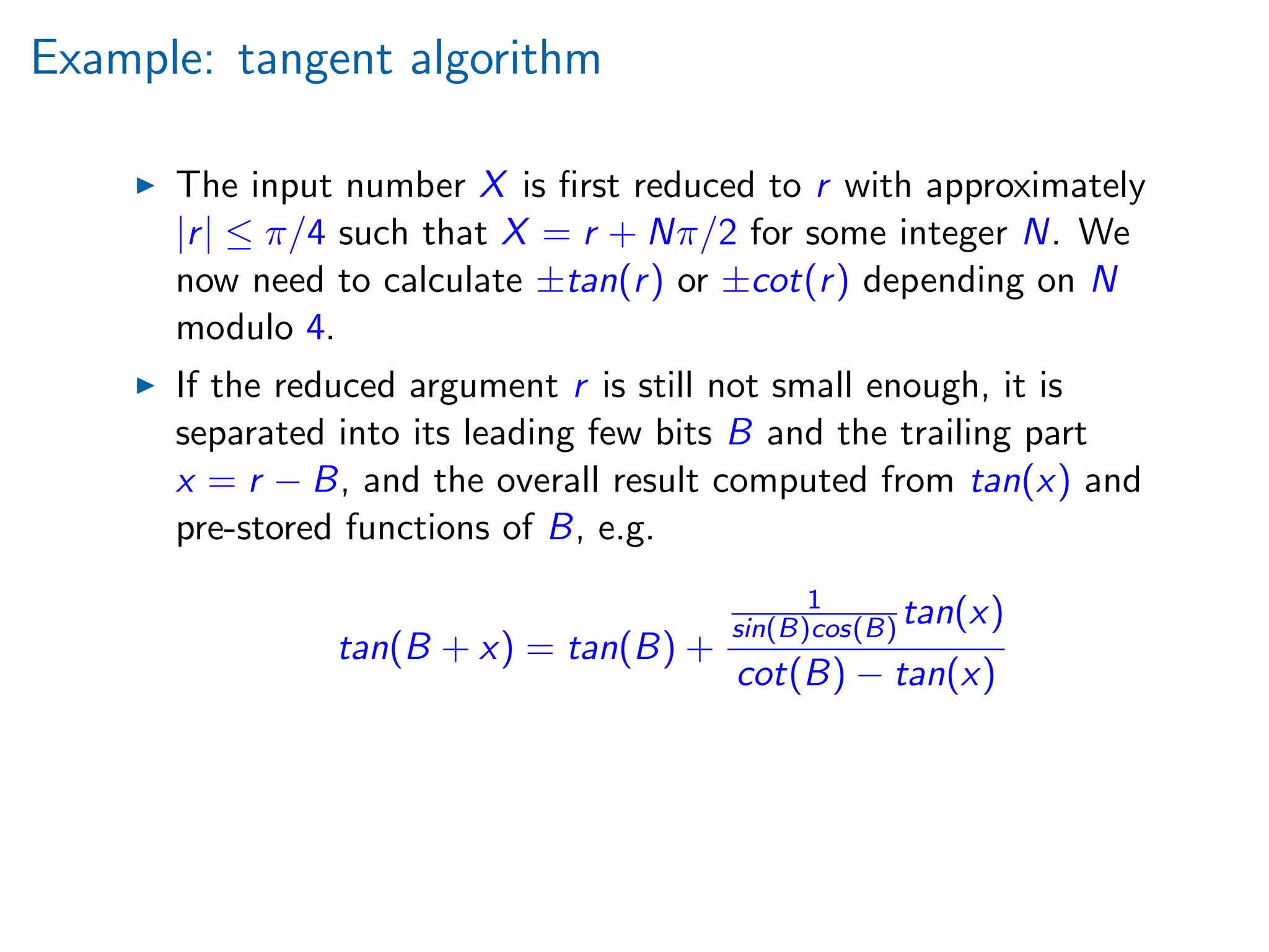 Example: tangent algorithm
The input number X is ﬁrst reduced to r with approximately
|r| ≤ π/4 such that X = r + Nπ/2 for some integer N. We
now need to calculate ±tan(r) or ±cot(r) depending on N
modulo 4.
If the reduced argument r is still not small enough, it is
separated into its leading few bits B and the trailing part
x = r − B, and the overall result computed from tan(x) and
pre-stored functions of B, e.g.
tan(B + x) = tan(B) +
1
sin(B)cos(B) tan(x)
cot(B) − tan(x)
 