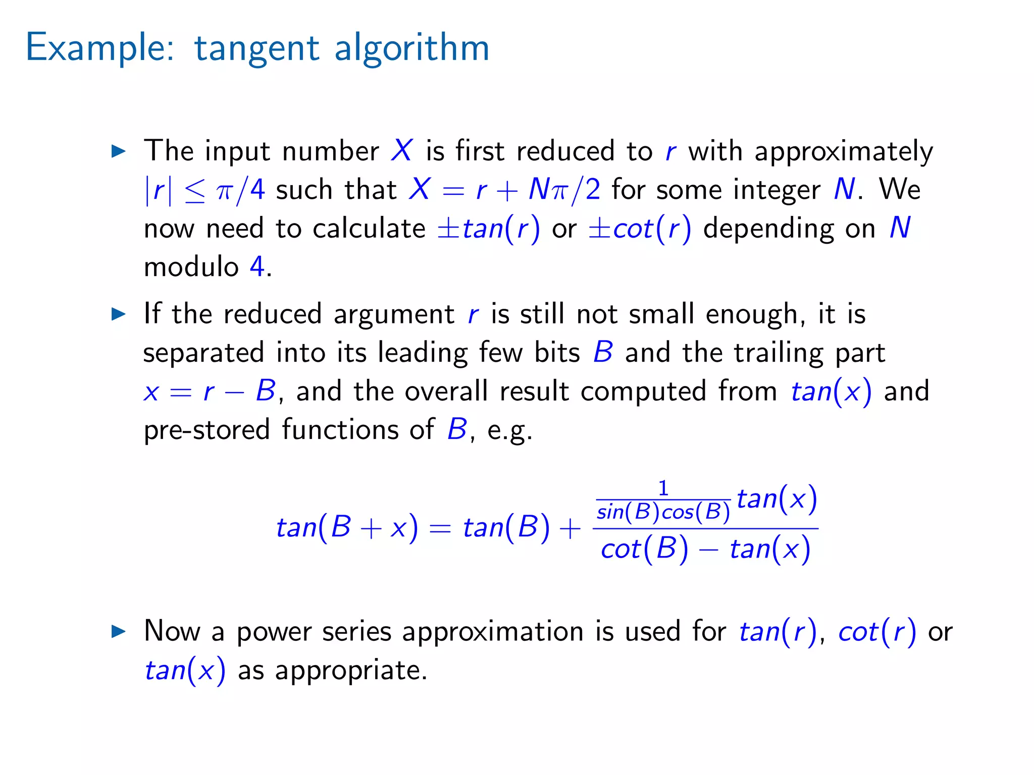 Example: tangent algorithm
The input number X is ﬁrst reduced to r with approximately
|r| ≤ π/4 such that X = r + Nπ/2 for some integer N. We
now need to calculate ±tan(r) or ±cot(r) depending on N
modulo 4.
If the reduced argument r is still not small enough, it is
separated into its leading few bits B and the trailing part
x = r − B, and the overall result computed from tan(x) and
pre-stored functions of B, e.g.
tan(B + x) = tan(B) +
1
sin(B)cos(B) tan(x)
cot(B) − tan(x)
Now a power series approximation is used for tan(r), cot(r) or
tan(x) as appropriate.
 