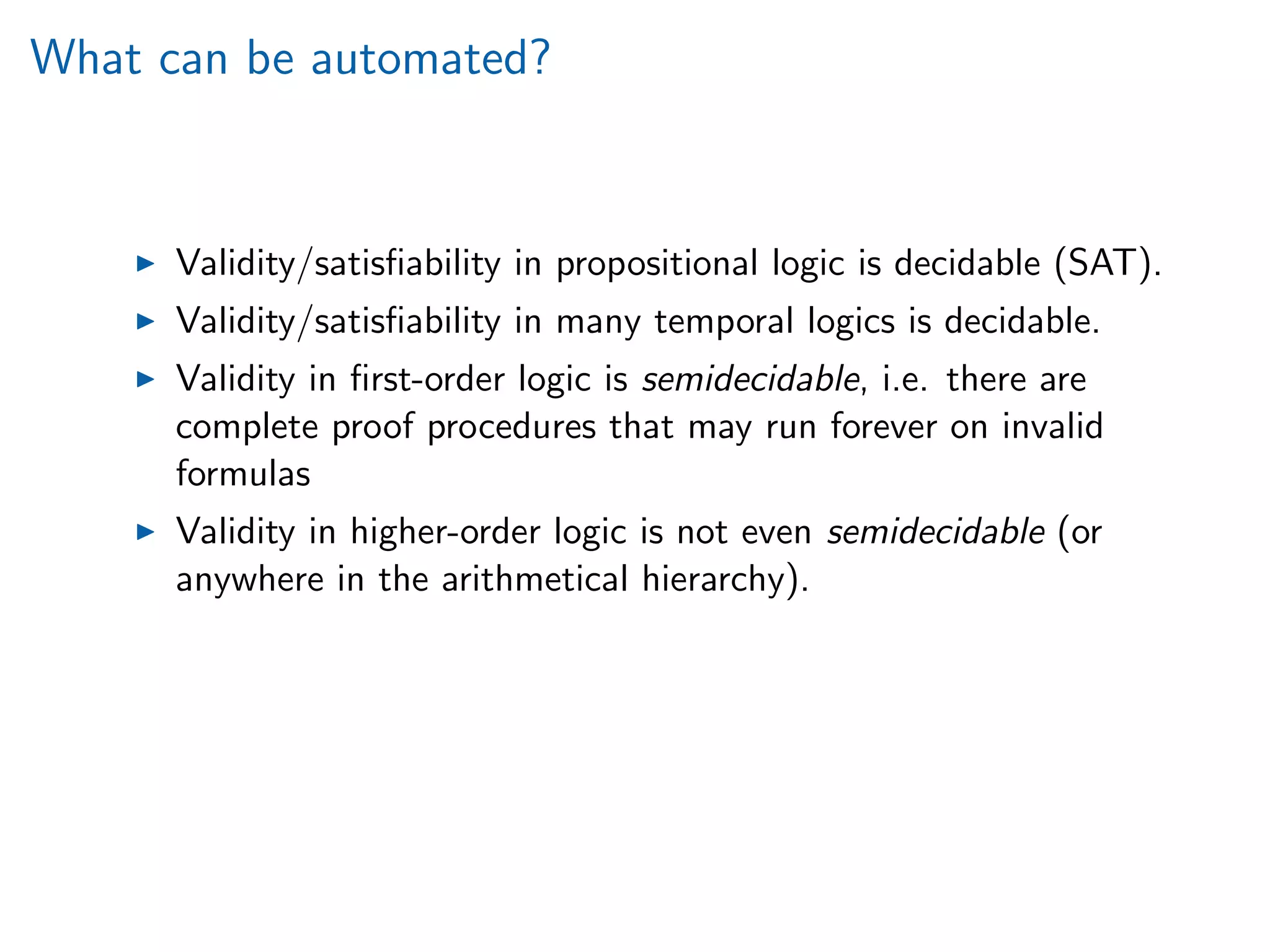 What can be automated?
Validity/satisﬁability in propositional logic is decidable (SAT).
Validity/satisﬁability in many temporal logics is decidable.
Validity in ﬁrst-order logic is semidecidable, i.e. there are
complete proof procedures that may run forever on invalid
formulas
Validity in higher-order logic is not even semidecidable (or
anywhere in the arithmetical hierarchy).
 