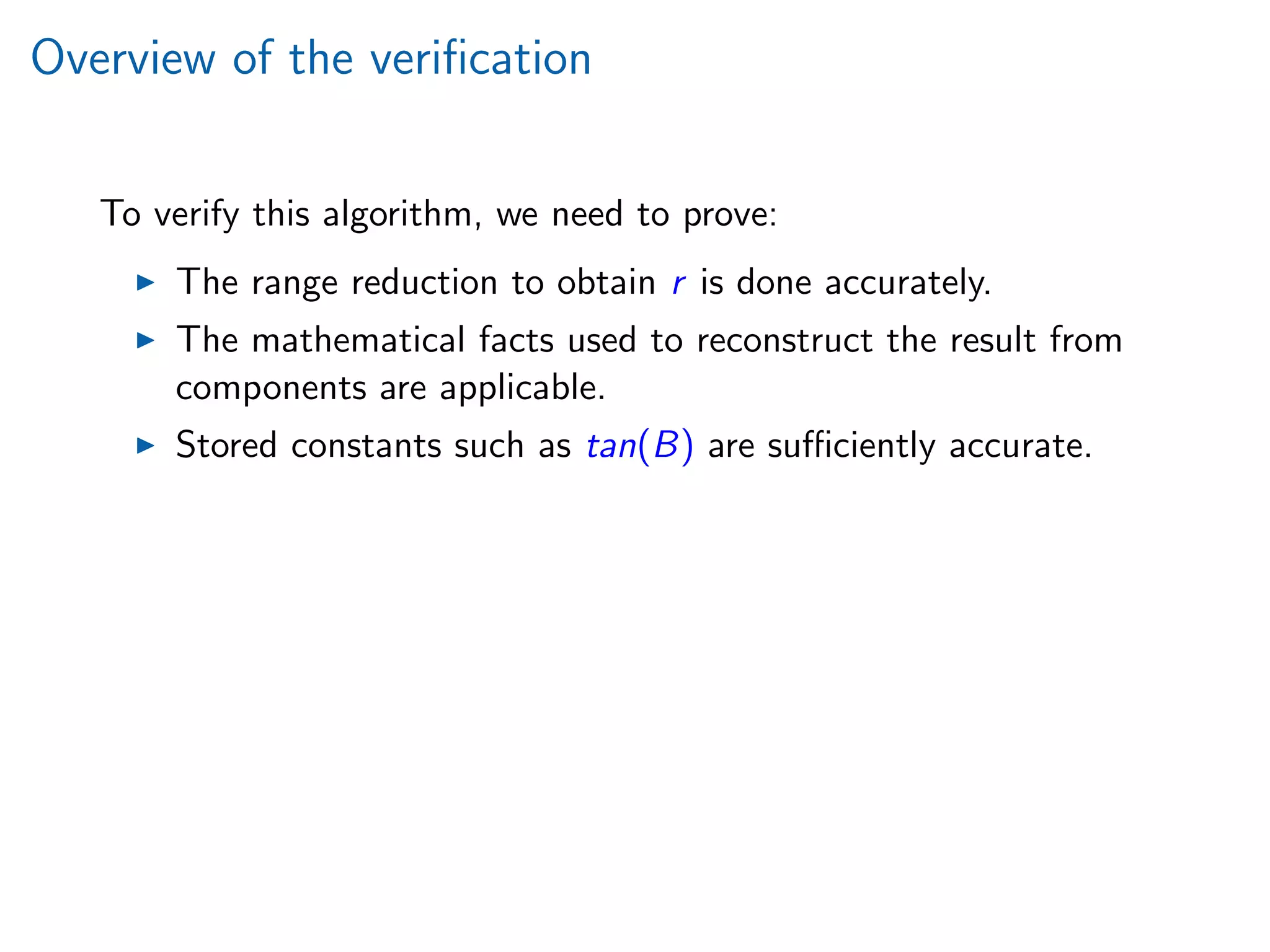 Overview of the veriﬁcation
To verify this algorithm, we need to prove:
The range reduction to obtain r is done accurately.
The mathematical facts used to reconstruct the result from
components are applicable.
Stored constants such as tan(B) are suﬃciently accurate.
 