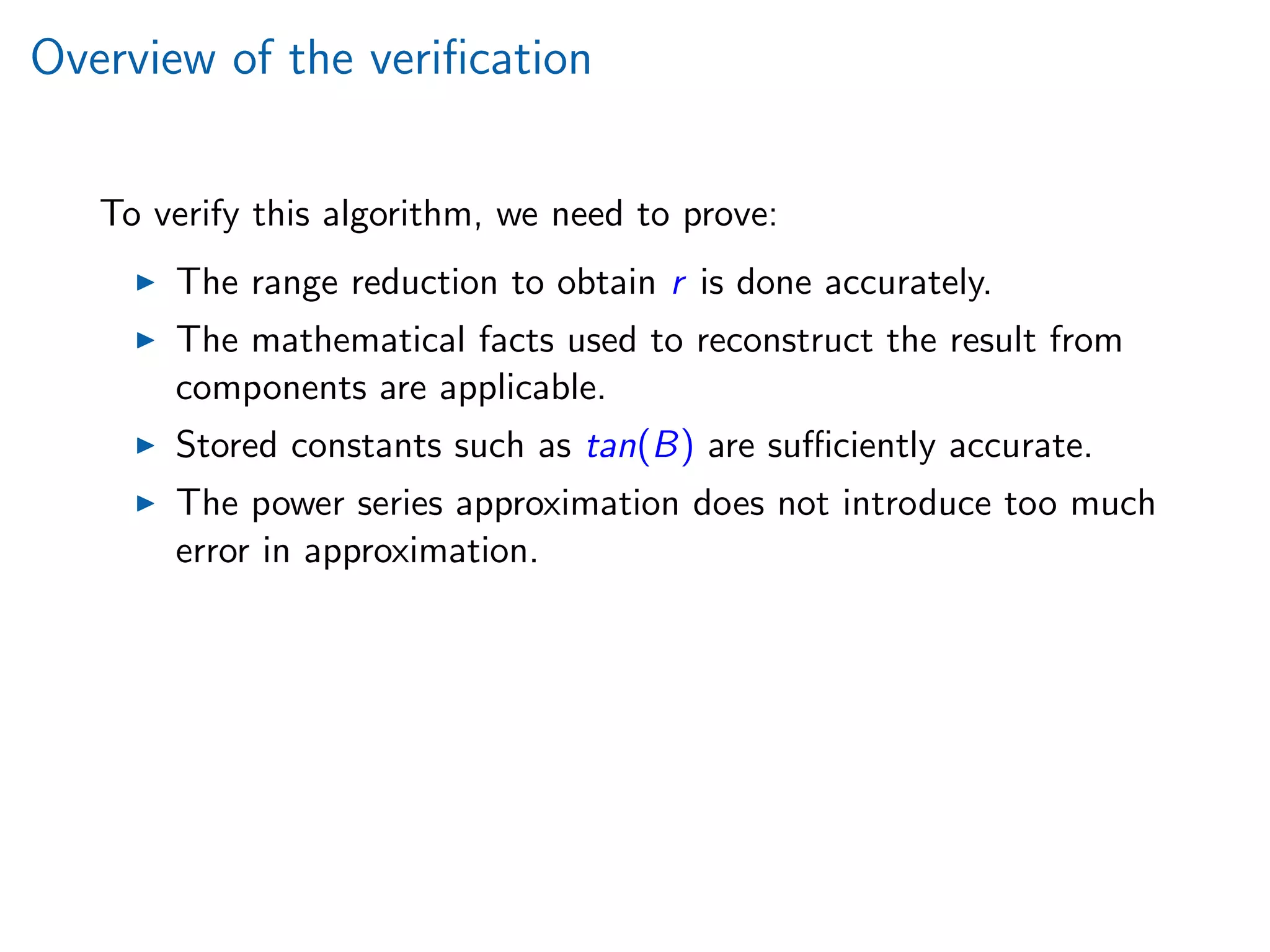 Overview of the veriﬁcation
To verify this algorithm, we need to prove:
The range reduction to obtain r is done accurately.
The mathematical facts used to reconstruct the result from
components are applicable.
Stored constants such as tan(B) are suﬃciently accurate.
The power series approximation does not introduce too much
error in approximation.
 
