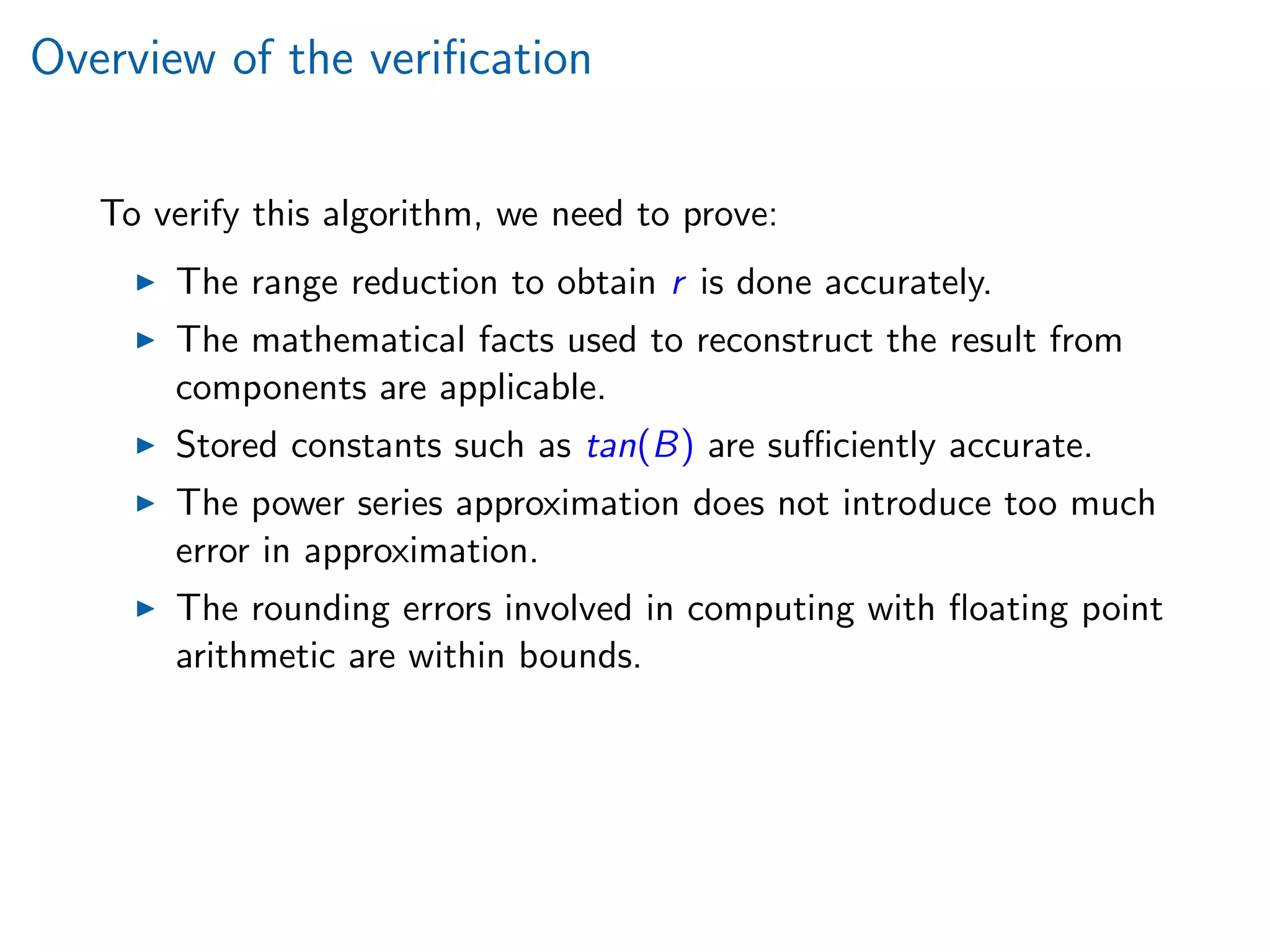 Overview of the veriﬁcation
To verify this algorithm, we need to prove:
The range reduction to obtain r is done accurately.
The mathematical facts used to reconstruct the result from
components are applicable.
Stored constants such as tan(B) are suﬃciently accurate.
The power series approximation does not introduce too much
error in approximation.
The rounding errors involved in computing with ﬂoating point
arithmetic are within bounds.
 