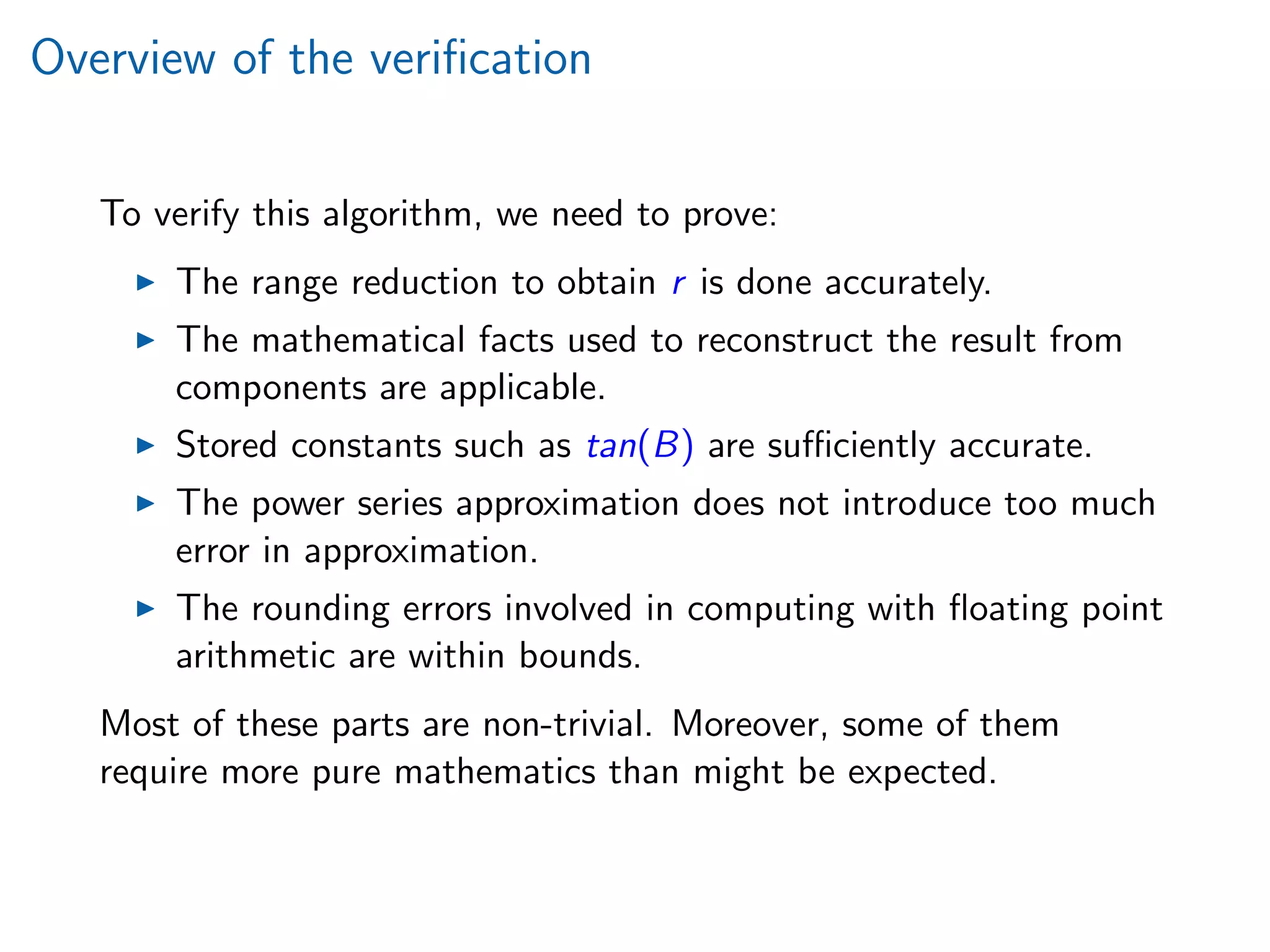 Overview of the veriﬁcation
To verify this algorithm, we need to prove:
The range reduction to obtain r is done accurately.
The mathematical facts used to reconstruct the result from
components are applicable.
Stored constants such as tan(B) are suﬃciently accurate.
The power series approximation does not introduce too much
error in approximation.
The rounding errors involved in computing with ﬂoating point
arithmetic are within bounds.
Most of these parts are non-trivial. Moreover, some of them
require more pure mathematics than might be expected.
 