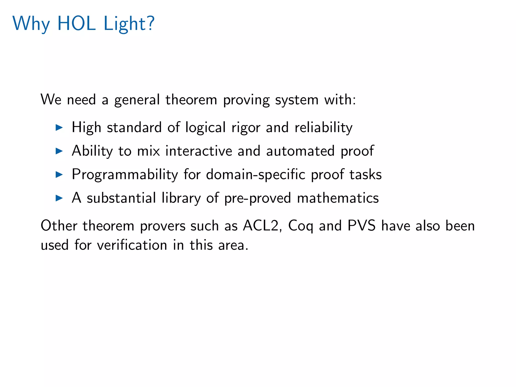 Why HOL Light?
We need a general theorem proving system with:
High standard of logical rigor and reliability
Ability to mix interactive and automated proof
Programmability for domain-speciﬁc proof tasks
A substantial library of pre-proved mathematics
Other theorem provers such as ACL2, Coq and PVS have also been
used for veriﬁcation in this area.
 