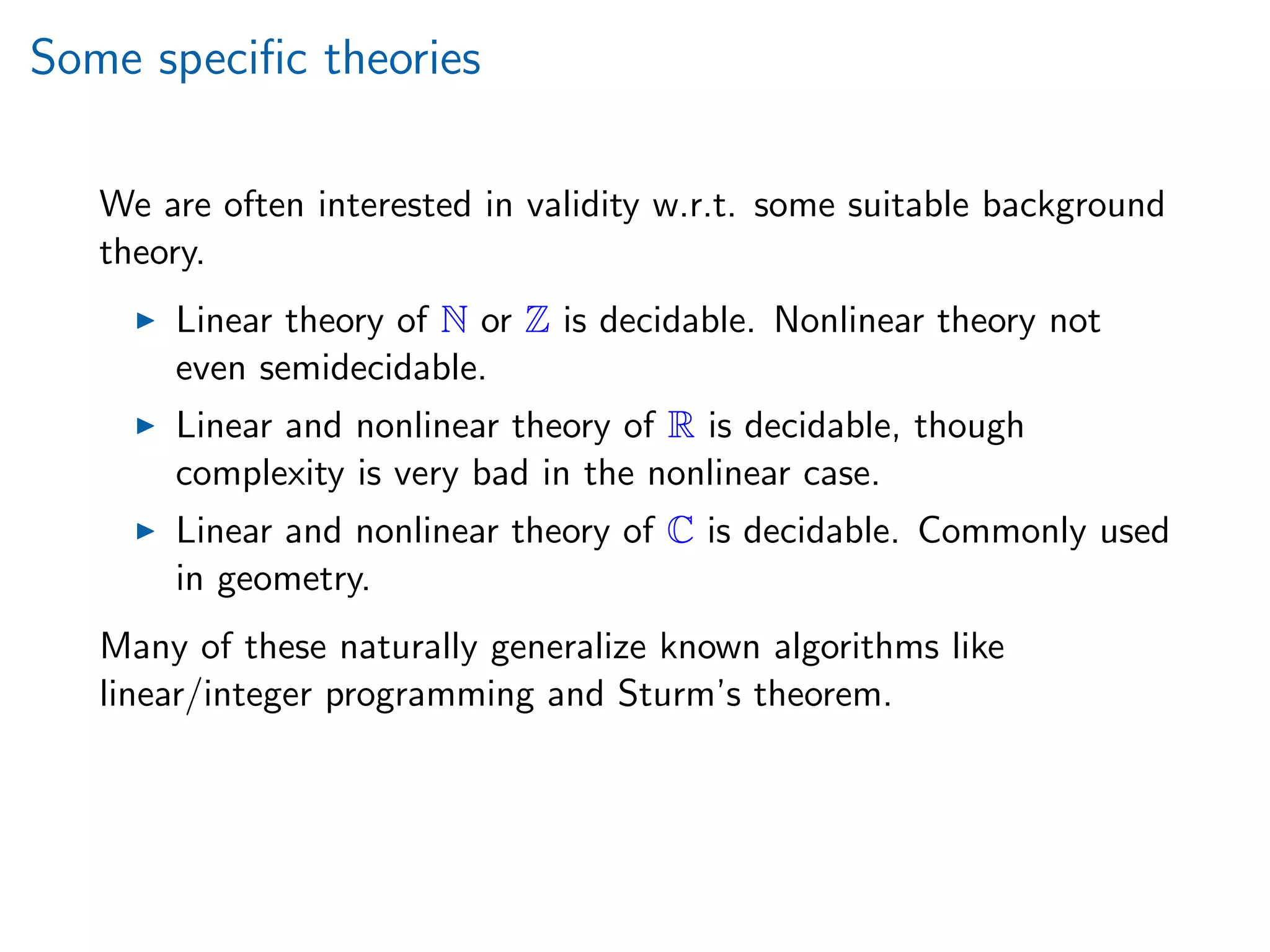 Some speciﬁc theories
We are often interested in validity w.r.t. some suitable background
theory.
Linear theory of N or Z is decidable. Nonlinear theory not
even semidecidable.
Linear and nonlinear theory of R is decidable, though
complexity is very bad in the nonlinear case.
Linear and nonlinear theory of C is decidable. Commonly used
in geometry.
Many of these naturally generalize known algorithms like
linear/integer programming and Sturm’s theorem.
 