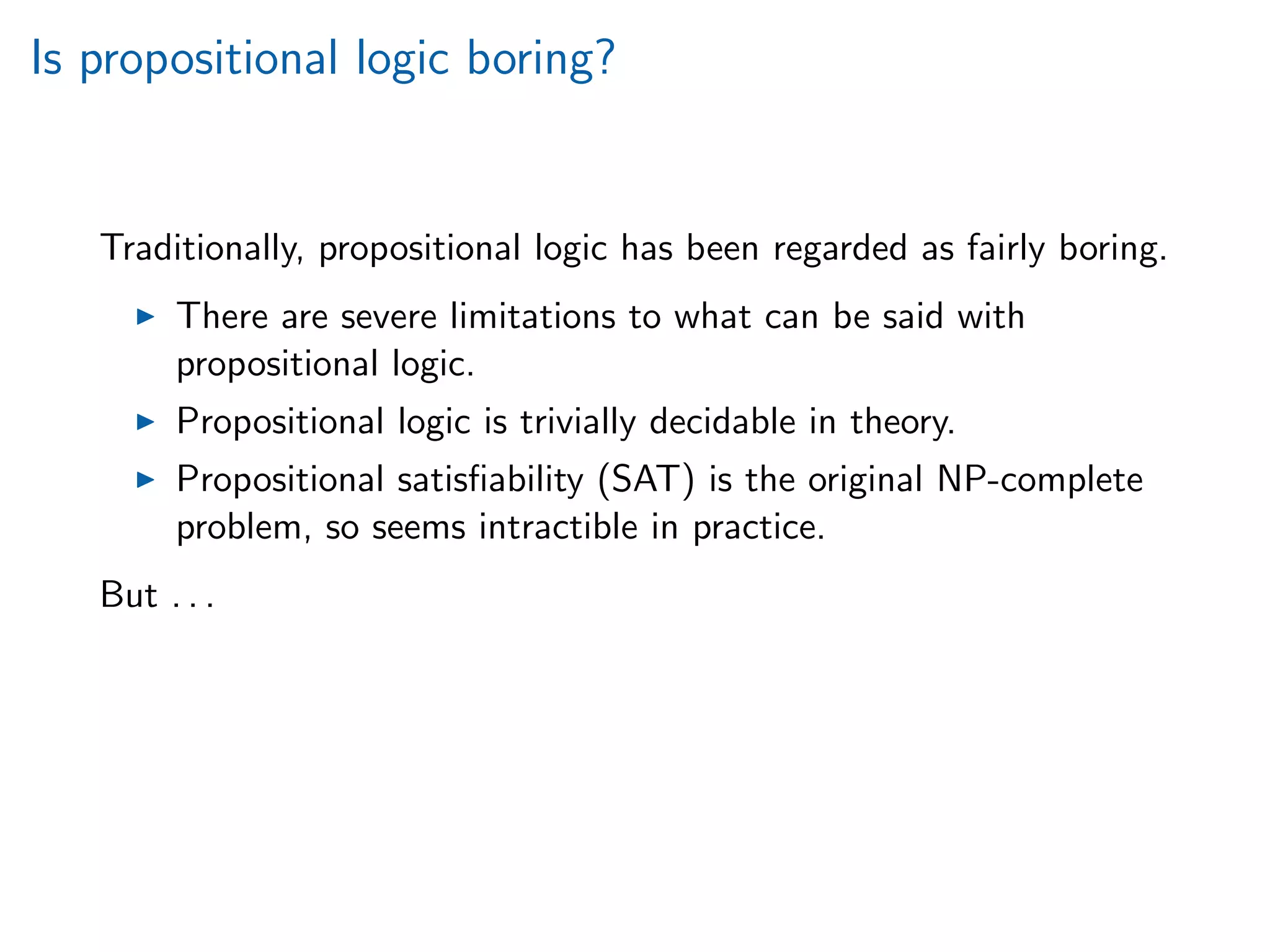Is propositional logic boring?
Traditionally, propositional logic has been regarded as fairly boring.
There are severe limitations to what can be said with
propositional logic.
Propositional logic is trivially decidable in theory.
Propositional satisﬁability (SAT) is the original NP-complete
problem, so seems intractible in practice.
But . . .
 