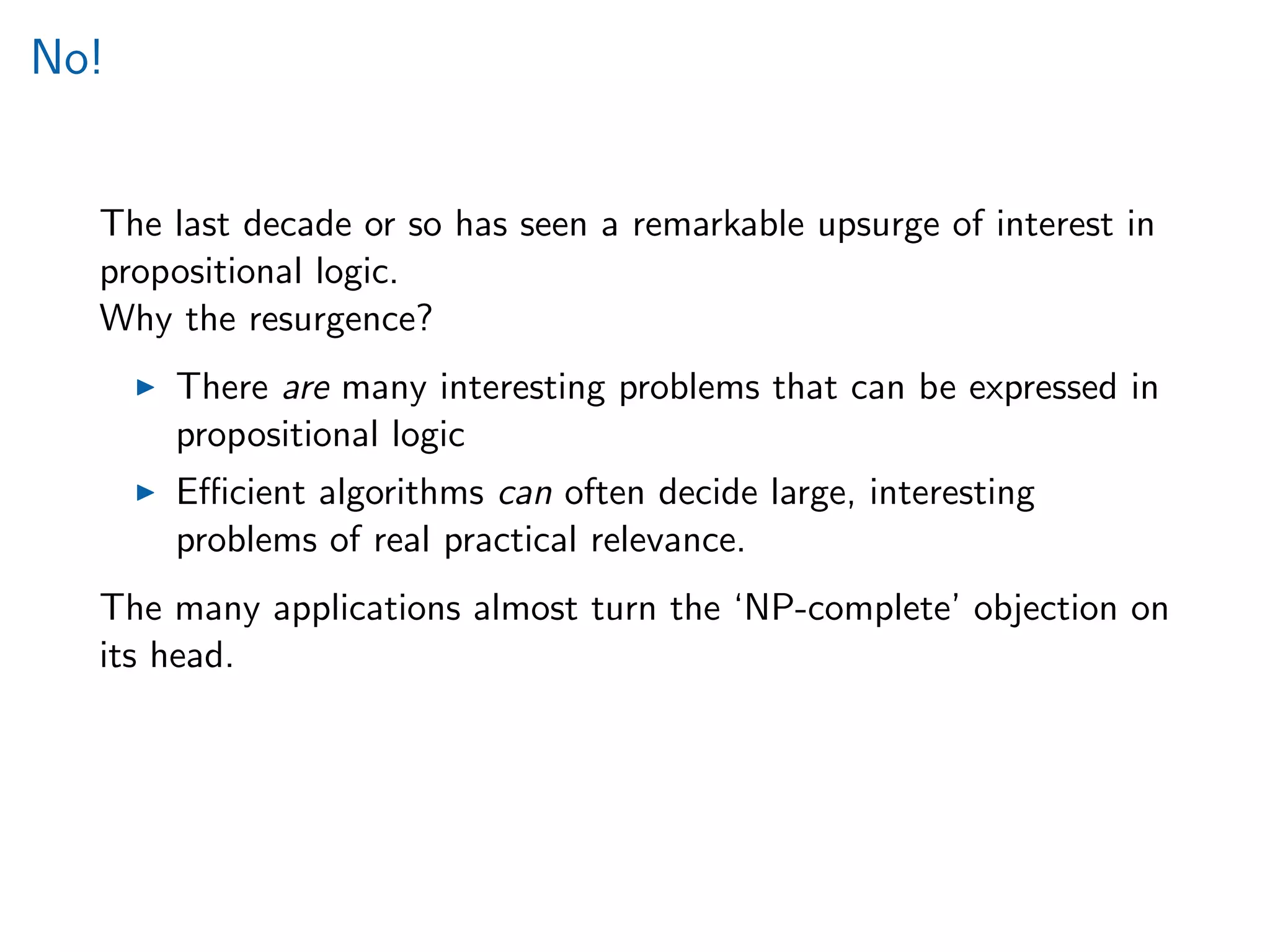 No!
The last decade or so has seen a remarkable upsurge of interest in
propositional logic.
Why the resurgence?
There are many interesting problems that can be expressed in
propositional logic
Eﬃcient algorithms can often decide large, interesting
problems of real practical relevance.
The many applications almost turn the ‘NP-complete’ objection on
its head.
 