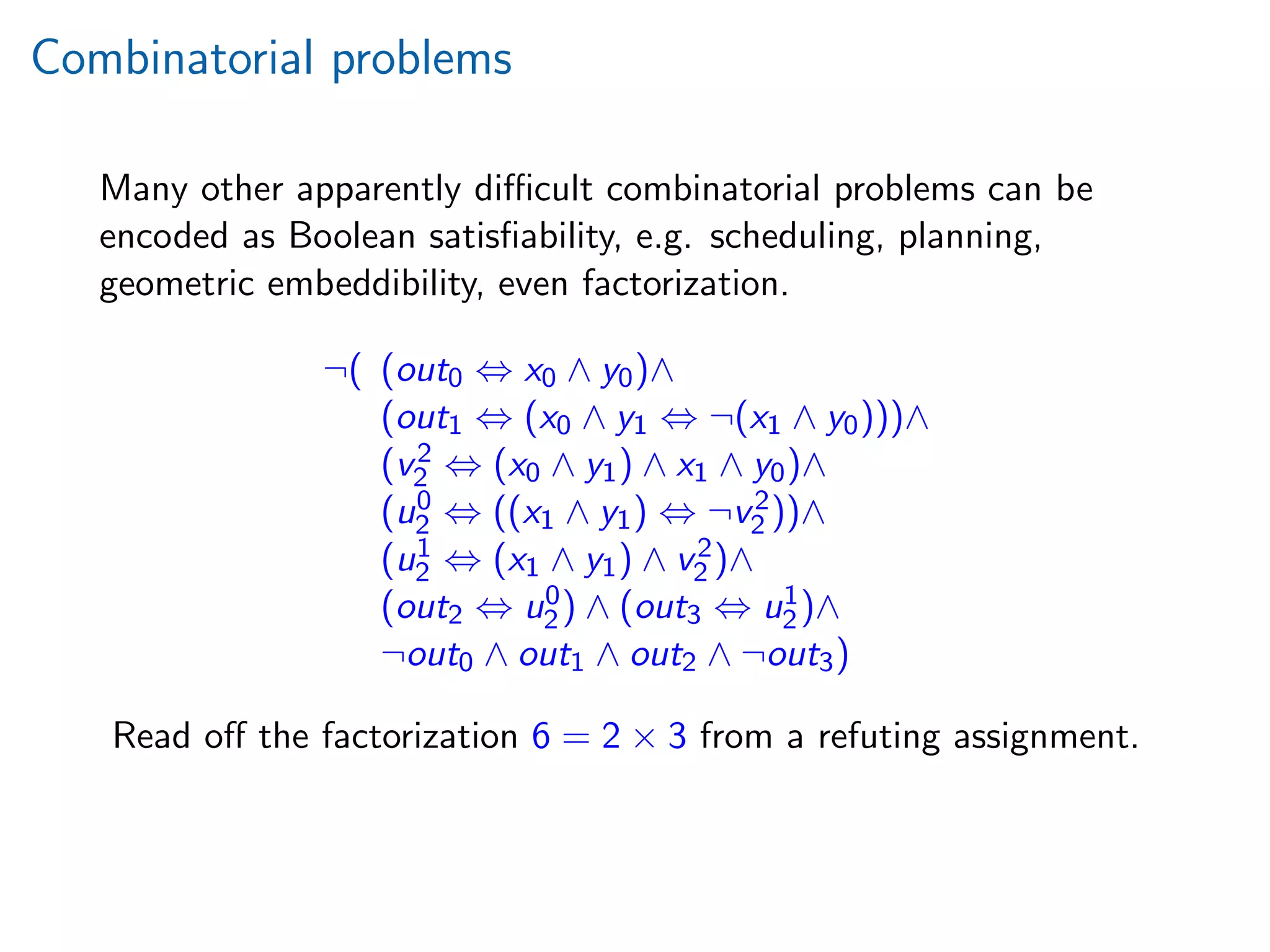 Combinatorial problems
Many other apparently diﬃcult combinatorial problems can be
encoded as Boolean satisﬁability, e.g. scheduling, planning,
geometric embeddibility, even factorization.
¬( (out0 ⇔ x0 ∧ y0)∧
(out1 ⇔ (x0 ∧ y1 ⇔ ¬(x1 ∧ y0)))∧
(v2
2 ⇔ (x0 ∧ y1) ∧ x1 ∧ y0)∧
(u0
2 ⇔ ((x1 ∧ y1) ⇔ ¬v2
2 ))∧
(u1
2 ⇔ (x1 ∧ y1) ∧ v2
2 )∧
(out2 ⇔ u0
2) ∧ (out3 ⇔ u1
2)∧
¬out0 ∧ out1 ∧ out2 ∧ ¬out3)
Read oﬀ the factorization 6 = 2 × 3 from a refuting assignment.
 