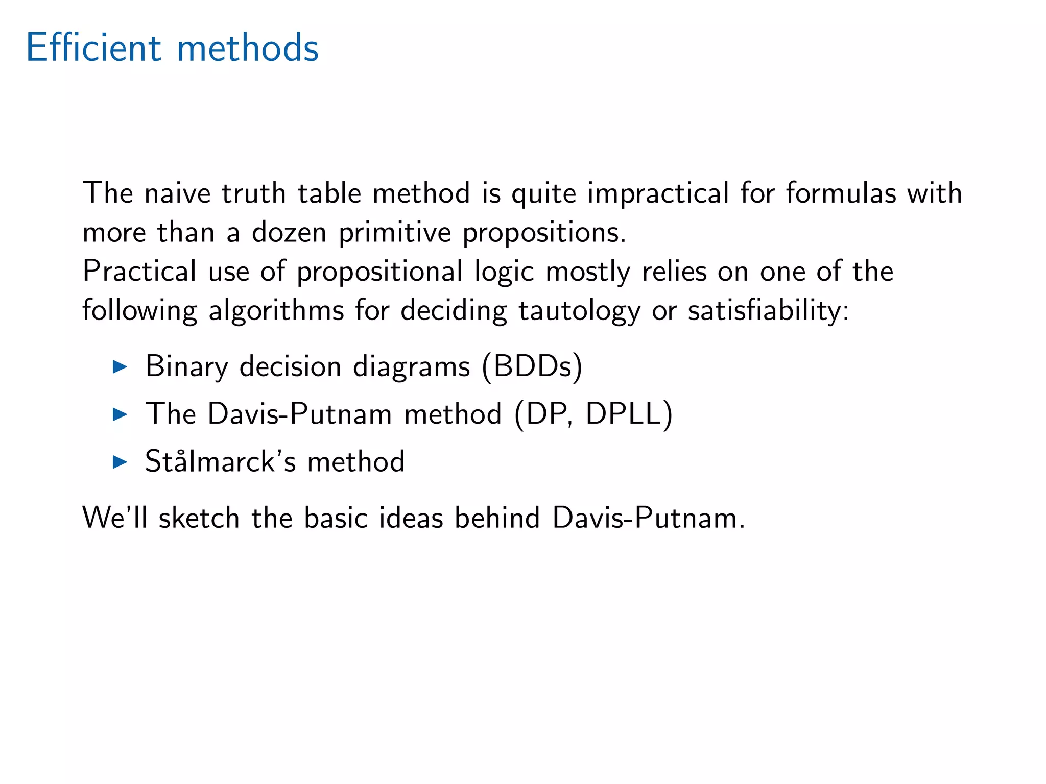 Eﬃcient methods
The naive truth table method is quite impractical for formulas with
more than a dozen primitive propositions.
Practical use of propositional logic mostly relies on one of the
following algorithms for deciding tautology or satisﬁability:
Binary decision diagrams (BDDs)
The Davis-Putnam method (DP, DPLL)
St˚almarck’s method
We’ll sketch the basic ideas behind Davis-Putnam.
 