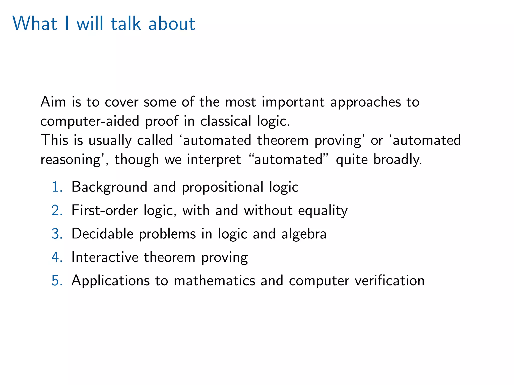 What I will talk about
Aim is to cover some of the most important approaches to
computer-aided proof in classical logic.
This is usually called ‘automated theorem proving’ or ‘automated
reasoning’, though we interpret “automated” quite broadly.
1. Background and propositional logic
2. First-order logic, with and without equality
3. Decidable problems in logic and algebra
4. Interactive theorem proving
5. Applications to mathematics and computer veriﬁcation
 