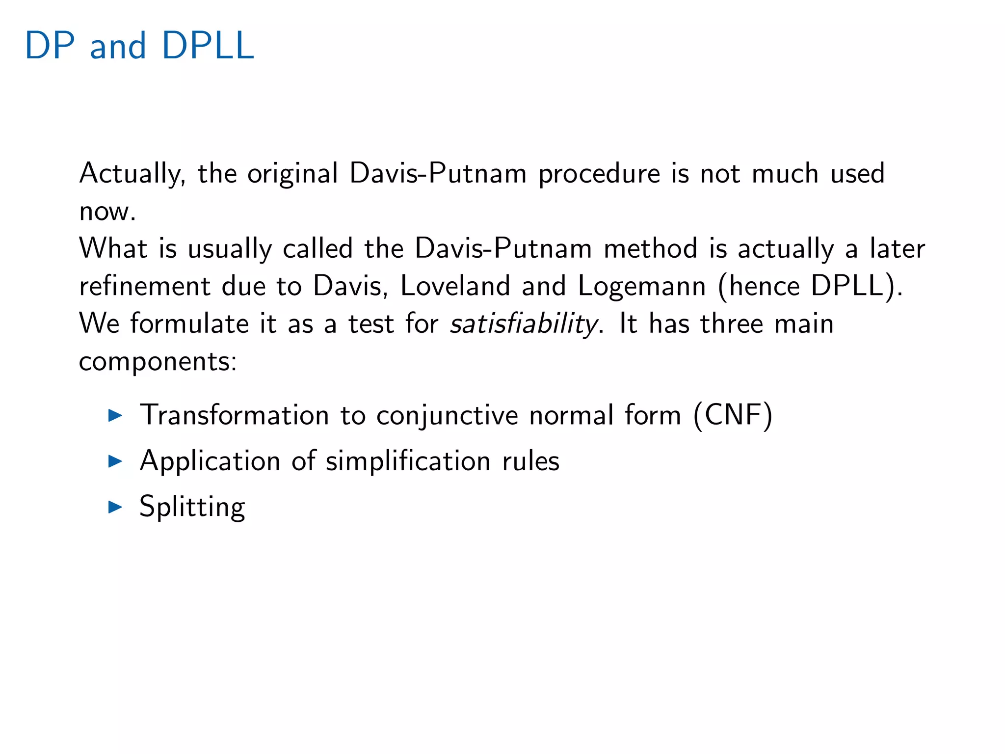 DP and DPLL
Actually, the original Davis-Putnam procedure is not much used
now.
What is usually called the Davis-Putnam method is actually a later
reﬁnement due to Davis, Loveland and Logemann (hence DPLL).
We formulate it as a test for satisﬁability. It has three main
components:
Transformation to conjunctive normal form (CNF)
Application of simpliﬁcation rules
Splitting
 